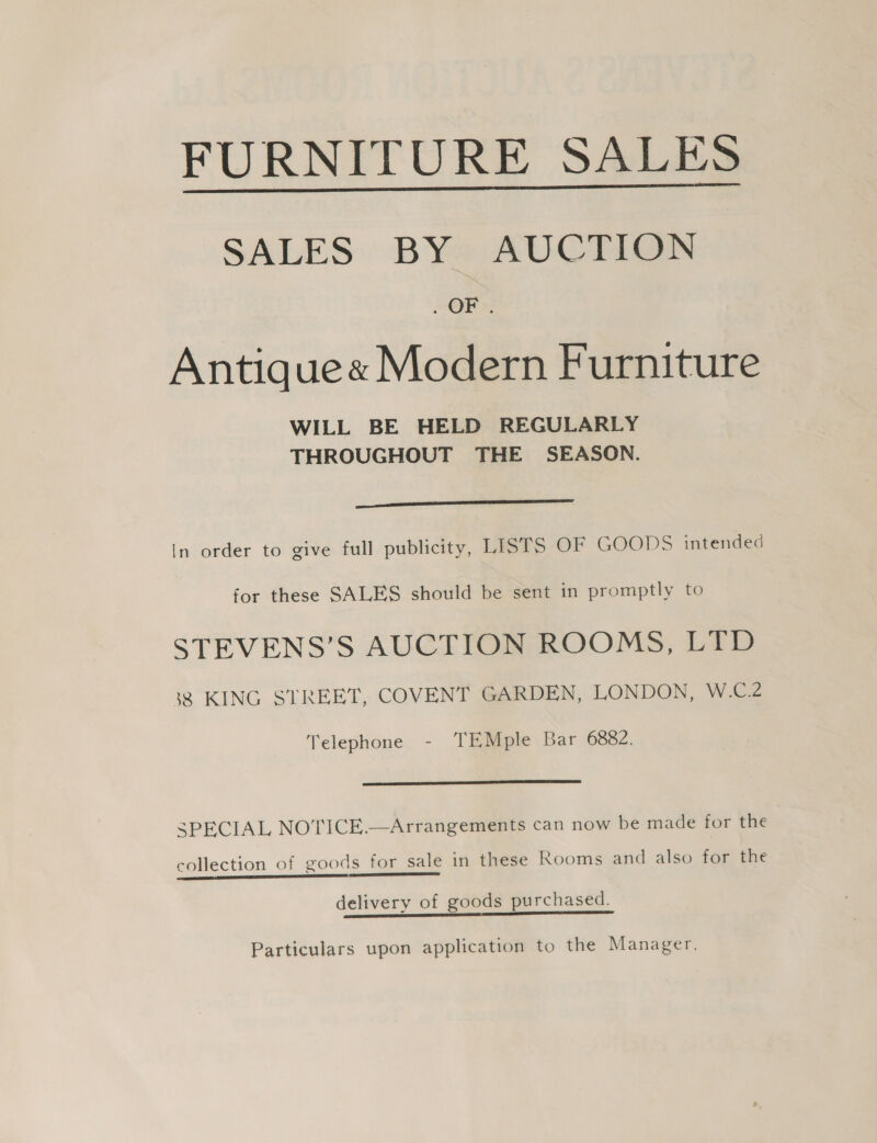 FURNITURE SALES  SALES BY* AUCTIGN OE Antique« Modern Furniture WILL BE HELD REGULARLY THROUGHOUT THE SEASON. ———— In order to give full publicity, LISTS OF GOODS intended for these SALES should be sent in promptly to STEVENS’S AUCTION ROOMS, LTD 38 KING STREET, COVENT GARDEN, LONDON, W.C.2 Telephone - TEMple Bar 6882.  SPECIAL NOTICE.—Arrangements can now be made for the collection of goods for sale in these Rooms and also for the Le delivery of goods purchased. Particulars upon application to the Manager.