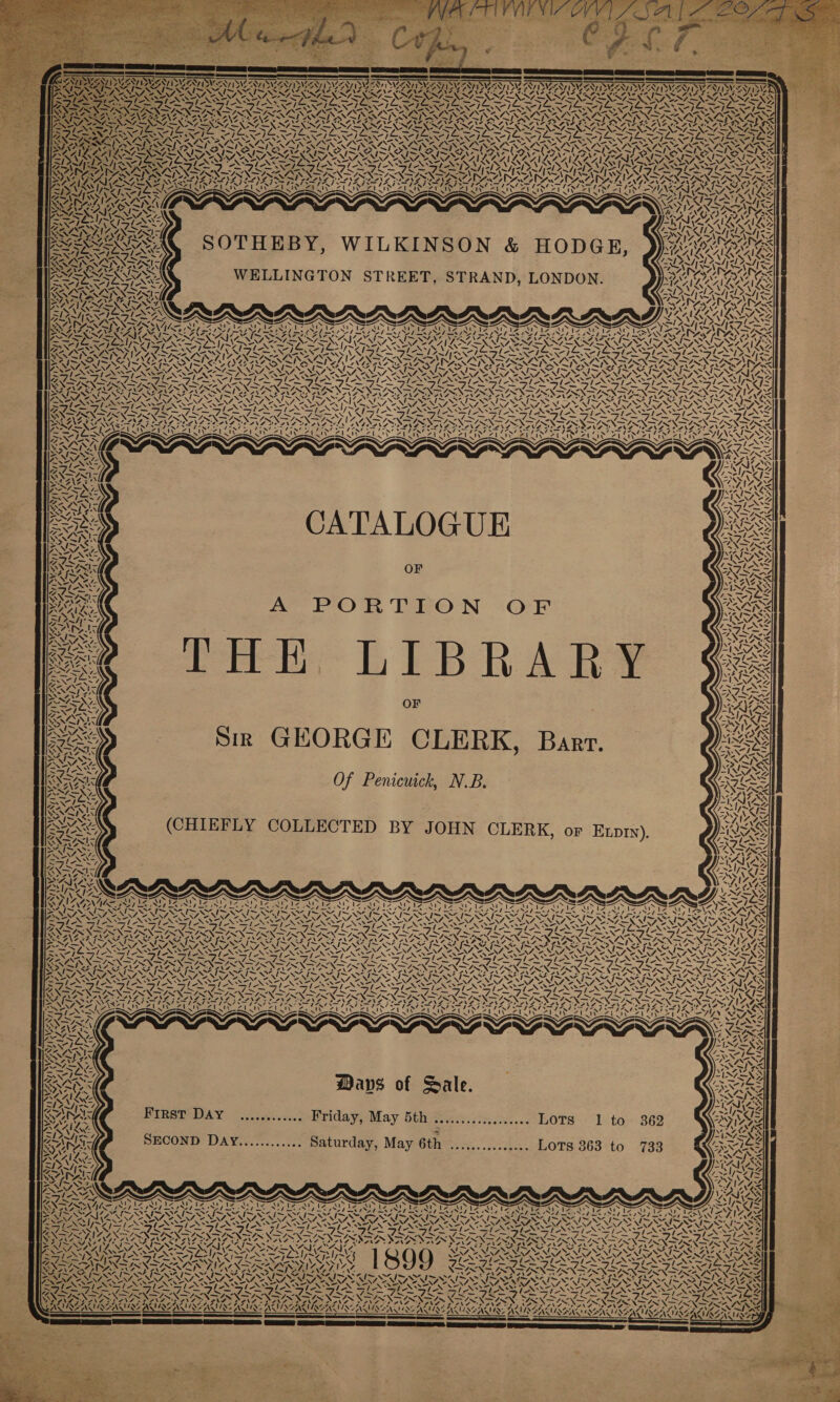 ZUXAUNES 4. oy | 42, { VASA / Vv, vi NYA NA SNS 2 ENTITIES ING Ly Pa My, ANID Ne VAY, ‘\ SANTI AAVI DA, LIN, 4 ‘ WANE AT CANAD LAAN) “ MEM ANY ANT pas 7. cera =S—== an nn S= VALIY AISA SAIS ALIN SYR CAL CRAIS RAILS, ANON S7=NN7 SNF D&gt;} TAN 1 — NS, ES NY NAS cS NN’ NYT AS AZOANS NAIA G RALRRAILRALLLS LEW SOTHEBY, WILKINSON &amp; HODGE, WELLINGTON STREET, STRAND, LONDON. CORR ‘\ “&gt; Dw pe Sains ) Pana 7 Pras / Solely oe eS By EAS / RAR iy aN, i. mt yd ‘i 7 : z SRI IAY IL x0— INS ed “7 ~~ FruIrwIrwr RRIwFrd)* 2SZSSZSS LSS MEY, a | wy 2 ‘ -. A. is \ “4! ay VIZ, 1% rn Zz a Aye VAN Wk “NG Z / Se AS VN ANG ONAL a ‘ WA, he CATALOGUE OF A PORTION OF eee LEB RAR OF Sir GEORGE CLERK, Bart. Of Penicuick, NB. (CHIEFLY COLLECTED BY JOHN CLERK, or Etpry). &gt; inal Ne ~ = a&gt; Vl VS \ 5 tks is = U s 4 pias &lt;7 ZiZ4-: Ay va Ore OE - Gs NA .) vf x Ie | Al fon rae oN aN LO age RADA ANAC ACAI AOS \ VsNG 4 &lt;] Vale 7, yA wv ve BA AN U (Az wo ee Ie , 4, aS ‘ \ 7 &lt;&gt; é A Mavs of Sale. First DAY ............. Friday, May 5th sesseseesseeeseeee LOTS 1 to SECOND DaAy............ Saturday, May 6th ............... LOTS 363 to N RY, ase -. \4O- S EES ES — oe - ra) nw U &gt; eS Yj Za \ RAAIA vA Aa SN Iy~v re Sa aN S 11% SATA aw $Y. ‘ 