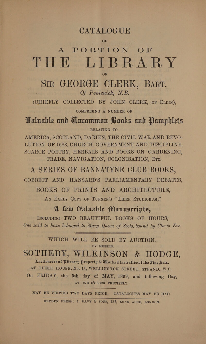 CATALOGUE OF A POR BON OF 5 tig a ceeaemn I BRARY Sin GEORGE CLERK, Barr. Of Penicuick, N.B. (CHIEFLY COLLECTED BY JOHN CLERK, or Exp), COMPRISING A NUMBER OF Valuable and Wneomman Books and Pamphlets RELATING TO AMERICA, SCOTLAND, DARIEN, THE CIVIL WAR AND REVO- LUTION OF 1688, CHURCH GOVERNMENT AND DISCIPLINE, SCARCE POETRY, HERBALS AND BOOKS ON GARDENING, TRADE, NAVIGATION, COLONISATION, Erc. A SERIES OF BANNATYNE CLUB BOOKS, COBBETT AND HANSARD’S PARLIAMENTARY DEBATES, BOOKS OF PRINTS AND ARCHITECTURE, AN EARLY Copy OF TURNER’S “ LIBER STUDIORUM,” A few Caluable flanuscripts, InctupIng TWO BEAUTIFUL BOOKS OF HOURS, One said to have belonged to Mary Queen of Scots, bound by Clovis Eve.   WHICH WILL BE SOLD BY AUCTION, BY MESSRS. SOTHEBY, WILKINSON &amp; HODGE, Auctioneers of Literary Property &amp; Worksillustratibe of the Fine Arts, AT THEIR HOUSE, No. 18, WELLINGTON STREET, STRAND, W.C. On FRIDAY, the 5th day of MAY, 1899, and following Day, AT ONE O'CLOCK PRECISELY.   MAY BE VIEWED TWO DAYS PRIOR. CATALOGUES MAY BE HAD. i Se ee. ae Ok NO ees DRYDEN PRESS: J, DAVY &amp; SONS, 137, LONG ACRE, LONDON.