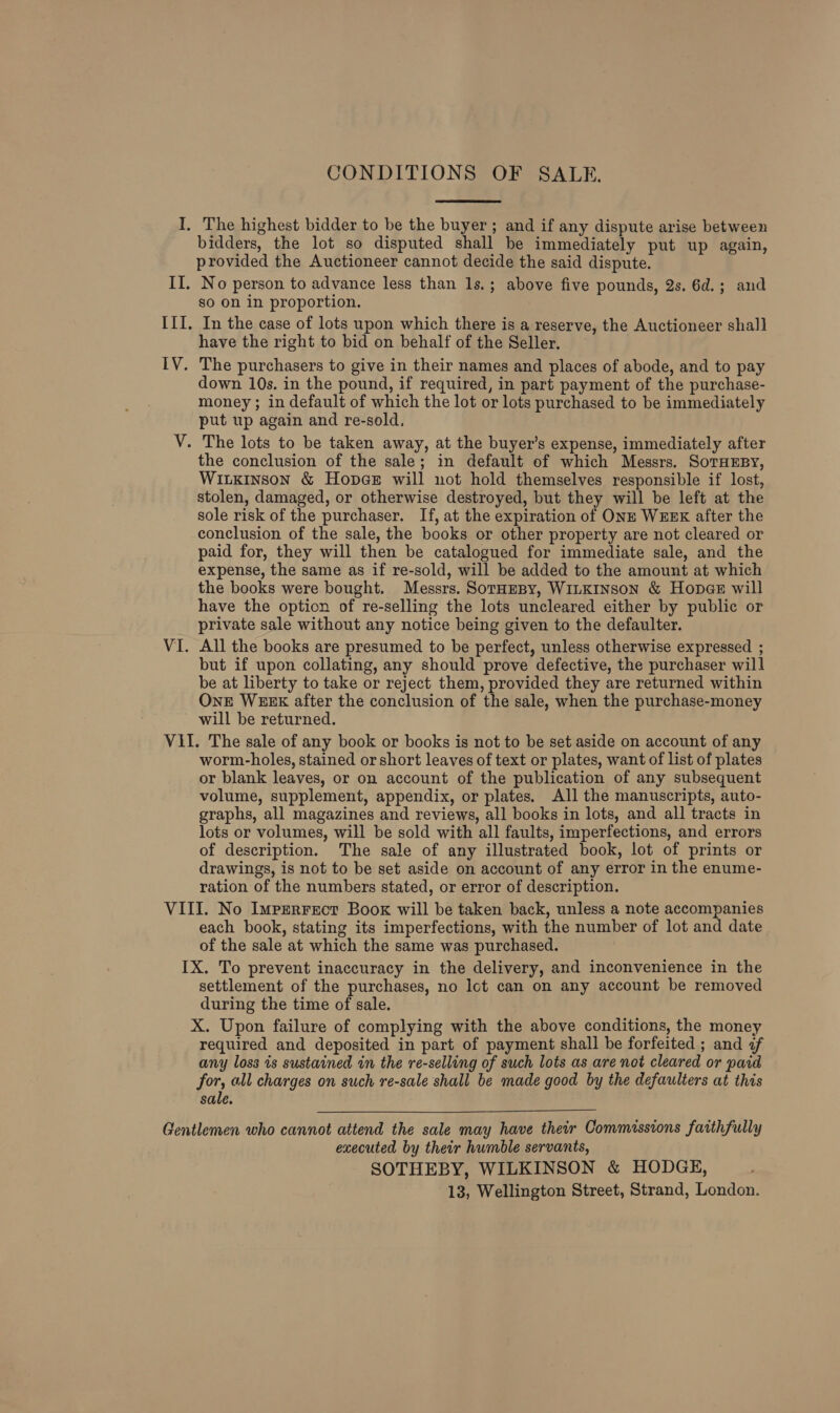 The highest bidder to be the buyer; and if any dispute arise between bidders, the lot so disputed shall be immediately put up again, provided the Auctioneer cannot decide the said dispute. No person to advance less than 1s.; above five pounds, 2s. 6d.; and so on in proportion. In the case of lots upon which there is a reserve, the Auctioneer shall have the right to bid on behalf of the Seller. The purchasers to give in their names and places of abode, and to pay down 10s. in the pound, if required, in part payment of the purchase- money ; in default of which the lot or lots purchased to be immediately put up again and re-sold, The lots to be taken away, at the buyer’s expense, immediately after the conclusion of the sale; in default of which Messrs. SoTHEBY, Wiikinson &amp; Hopes will not hold themselves responsible if lost, stolen, damaged, or otherwise destroyed, but they will be left at the sole risk of the purchaser. If, at the expiration of ONE WEEK after the conclusion of the sale, the books or other property are not cleared or paid for, they will then be catalogued for immediate sale, and the expense, the same as if re-sold, will be added to the amount at which the books were bought. Messrs. Soraesy, WiLKInson &amp; Hopee will have the option of re-selling the lots uncleared either by public or private sale without any notice being given to the defaulter. All the books are presumed to be perfect, unless otherwise expressed ; but if upon collating, any should prove defective, the purchaser will be at liberty to take or reject them, provided they are returned within OnE WEEK after the conclusion of the sale, when the purchase-money will be returned. worm-holes, stained or short leaves of text or plates, want of list of plates or blank leaves, or on account of the publication of any subsequent volume, supplement, appendix, or plates. All the manuscripts, auto- graphs, all magazines and reviews, all books in lots, and all tracts in lots or volumes, will be sold with all faults, imperfections, and errors of description. The sale of any illustrated book, lot of prints or drawings, is not to be set aside on account of any error in the enume- ration of the numbers stated, or error of description. each book, stating its imperfections, with the number of lot and date of the sale at which the same was purchased. settlement of the purchases, no lct can on any account be removed during the time of sale. X. Upon failure of complying with the above conditions, the money required and deposited in part of payment shall be forfeited ; and of any loss is sustained in the re-selling of such lots as are not cleared or paid for, all charges on such re-sale shall be made good by the defaulters at this sale.  executed by their humble servants, SOTHEBY, WILKINSON &amp; HODGE,