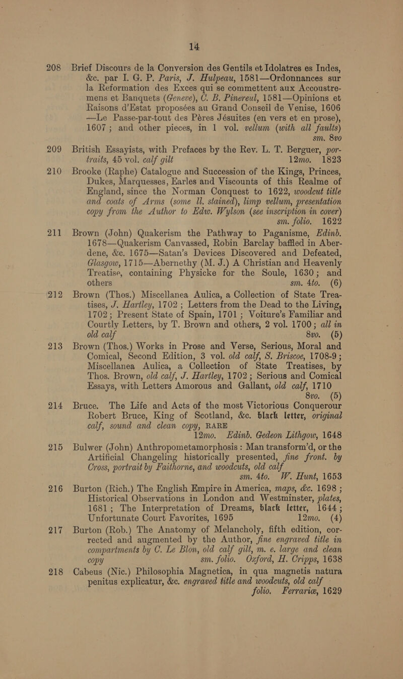 208 209 210 211 212 213 214 215 216 217 218 14 Brief Discours de la Conversion des Gentils et Idolatres es Indes, &amp;c. par I. G. P. Paris, J. Hulpeau, 1581—Ordonnances sur la Reformation des Exces qui se commettent aux Accoustre- mens et Banquets (Geneve), C. B. Pinereul, 1581—Opinions et Raisons d’Estat proposées au Grand Conseil de Venise, 1606 —Le Passe-par-tout des Péres Jésuites (en vers et en prose), 1607 ; and other pieces, in 1 vol. vellum (with all faults) sm. 8vo British Essayists, with Prefaces by the Rev. L. T. Berguer, por- traits, 45 vol. calf gilt 12mo. 1823 Brooke (Raphe) Catalogue and Succession of the Kings, Princes, Dukes, Marquesses, Earles and Viscounts of this Realme of England, since the Norman Conquest to 1622, woodcut title and coats of Arms (some Il. stained), limp vellum, presentation copy from the Author to Edw. Wylson (see inscription in cover) sm. folio. 1622 Brown (John) Quakerism the Pathway to Paganisme, Ldinb. 1678—Quakerism Canvassed, Robin Barclay baffled in Aber- dene, &amp;c. 1675—Satan’s Devices Discovered and Defeated, Glasgow, 1715—Abernethy (M. J.) A Christian and Heavenly Treatise, containing Physicke for the Soule, 1630; and others sm. 4to. (6) Brown (Thos.) Miscellanea Aulica, a Collection of State Trea- tises, J. Hartley, 1702 ; Letters from the Dead to the Living, 1702; Present State of Spain, 1701; Voiture’s Familiar and Courtly Letters, by T. Brown and others, 2 vol. 1700; ail in old calf 8vo. (5) Brown (Thos.) Works in Prose and Verse, Serious, Moral and Comical, Second Edition, 3 vol. old calf, S. Briscoe, 1708-9 ; Miscellanea Aulica, a Collection of State Treatises, by Thos. Brown, old calf, J. Hartley, 1702; Serious and Comical Essays, with Letters Amorous and Gallant, old calf, 1710 8vo. (5) Bruce. The Life and Acts of the most Victorious Conquerour Robert Bruce, King of Scotland, &amp;c. black letter, original calf, sound and clean copy, RARE 12mo. Edinb. Gedeon Ltthgow, 1648 Bulwer (John) Anthropometamorphosis : Man transform’d, or the Artificial Changeling historically presented, jine front. by Cross, portrait by Faithorne, and woodcuts, old calf sm. 4to. W. Hunt, 1653 Burton (Rich.) The English Empire in America, maps, dc. 1698 ; Historical Observations in London and Westminster, plates, 1681; The Interpretation of Dreams, black letter, 1644; Unfortunate Court Favorites, 1695 12mo. (4) Burton (Rob.) The Anatomy of Melancholy, fifth edition, cor- rected and augmented by the Author, fine engraved title in compartments by C. Le Blon, old calf gilt, m. e. large and clean copy sm. folio. Oxford, H. Cripps, 1638 Cabeus (Nic.) Philosophia Magnetica, in qua magnetis natura penitus explicatur, &amp;c. engraved title and woodcuts, old calf folio. Ferrarie, 1629