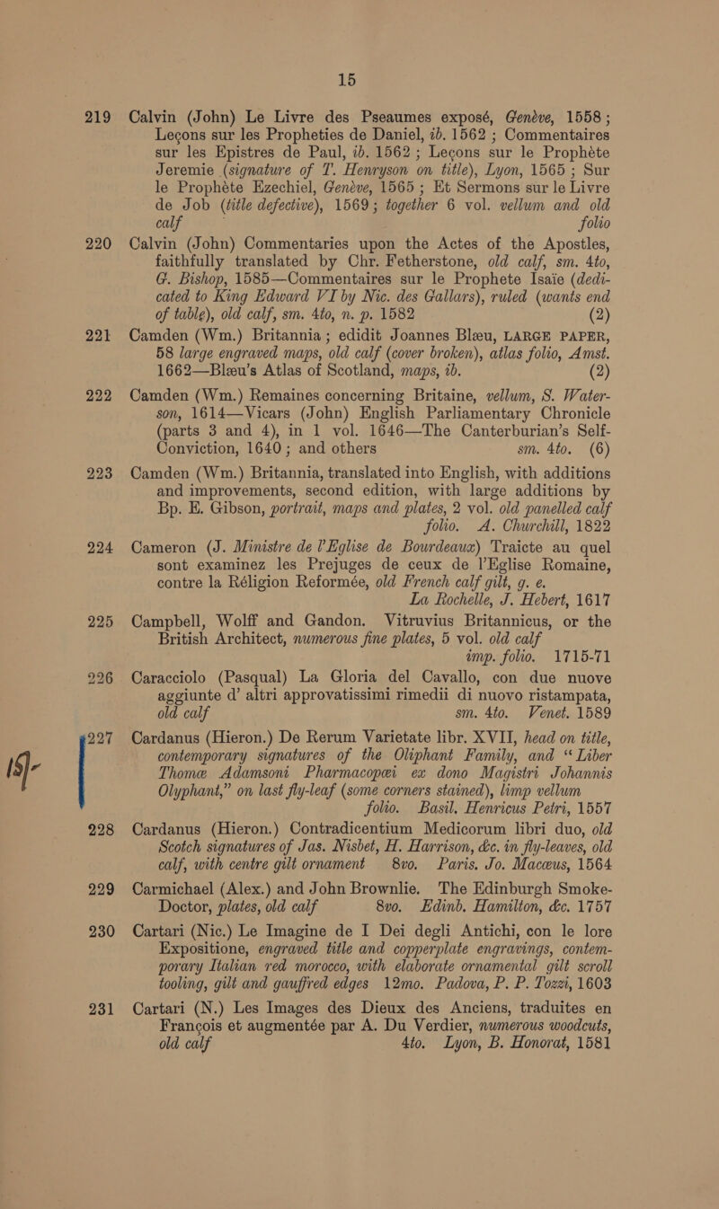 219 220 221 222 223 224 225 229 231 15 Calvin (John) Le Livre des Pseaumes exposé, Geneve, 1558 ; Lecons sur les Propheties de Daniel, 7b. 1562 ; Commentaires sur les Epistres de Paul, ib. 1562 ; Lecons sur le Prophéte Jeremie (signature of T. Henryson on title), Lyon, 1565 ; Sur le Prophete Hzechiel, Geneve, 1565 ; Et Sermons sur le Livre de Job (ttle defective), 1569; together 6 vol. vellum and old calf folio Calvin (John) Commentaries upon the Actes of the Apostles, faithfully translated by Chr. Fetherstone, old calf, sm. 4to, G. Bishop, 1585—Commentaires sur le Prophete Isaie (dedi- cated to King Edward VI by Nic. des Gallars), ruled (wants end of table), old calf, sm. 4to, n. p. 1582 (2) Camden (Wm.) Britannia; edidit Joannes Bleu, LARGE PAPER, 58 large engraved maps, ‘old calf (cover broken), atlas folio, Amst. 1662—Bleeu’s Atlas of Scotland, maps, 2b. (2 Camden (Wm.) Remaines concerning Britaine, vellum, S. Water- son, 1614—-Vicars (John) English Parliamentary Chronicle (parts 3 and 4), in 1 vol. 1646—The Canterburian’s Self- Conviction, 1640; and others sm. 4to. (6) Camden (Wm.) Britannia, translated into English, with additions and improvements, second edition, with large additions by Bp. E. Gibson, portrait, maps and plates, 2 vol. old panelled calf folio. A. Churchill, 1822 Cameron (J. Ministre del Eglise de Bourdeaux) Traicte au quel sont examinez les Prejuges de ceux de |’Eglise se nate, contre la Réligion Reformée, old French calf gilt, g La Rochelle, J. Tebert 1617 Campbell, Wolff and Gandon. Vitruvius Britannicus, or the British Architect, numerous fine plates, 5 vol. old calf imp. folio. 1715-71 Caracciolo (Pasqual) La Gloria del Cavallo, con due nuove aggiunte d’ altri approvatissimi rimedii di nuovo ristampata, old calf sm. 4to. Venet. 1589 Cardanus (Hieron.) De Rerum Varietate libr. XVII, head on title, contemporary signatures of the Oliphant Family, and. * Liber Thome Adamsoni Pharmacopei ex dono Magistri Johannis Olyphant,” on last fly-leaf (some corners stained), limp vellum folio. Basil, Henricus Petri, 1557 Cardanus (Hieron.) Contradicentium Medicorum libri duo, old Scotch signatures of Jas. Nisbet, H. Harrison, &amp;c. in fly-leaves, old calf, with centre gilt ornament 8vo. Paris. Jo. Maceus, 1564 Carmichael (Alex.) and John Brownlie. The Edinburgh Smoke- Doctor, plates, old calf 8vo. Edinb. Hamilton, &amp;c. 1757 Cartari (Nic.) Le Imagine de I Dei degli Antichi, con le lore Expositione, engraved title and copperplate engravings, contem- porary Italian red morocco, with elaborate ornamental gilt scroll tooling, gilt and gauffred edges 12mo. Padova, P. P. Tozzi, 1603 Cartari (N.) Les Images des Dieux des Anciens, traduites en Francois et augmentée par A. Du Verdier, numerous woodcuts,