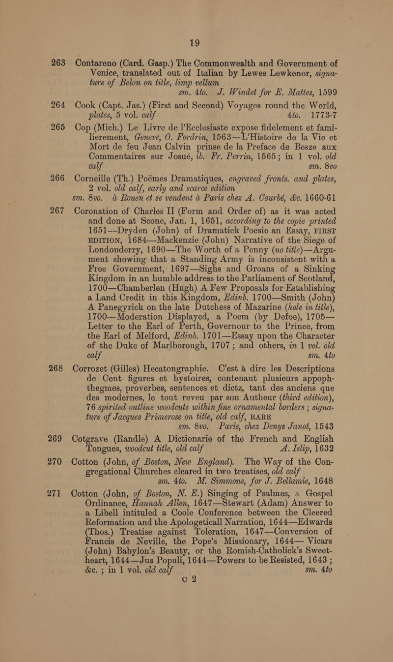 — 263 264 265 266 267 268 269 270 271 19 Contareno (Card. Gasp.) The Commonwealth and Government of Venice, translated out of Italian by Lewes Lewkenor, signa- ture of Belon on title, limp vellum sm. 4to. J. Windet for EL. Mattes, 1599 Cook (Capt. Jas.) (First and Second) Voyages round the World, plates, 5 vol. calf 4to, 1773-7 Cop (Mich.) Le Livre de l’Ecclesiaste expose fidelement et fami- lierement, Geneve, O. Fordrin, 1563—L’Histoire de la Vie et Mort de feu Jean Calvin prinse de la Preface de Besze aux Commentaires sur Josué, ib. Fr. Perrin, 1565; in 1 vol. old calf sm. 8vo0 Corneille (Th.) Poémes Dramatiques, engraved fronts. and plates, 2 vol. old calf, early and scarce edition sm. 8vo. &amp; Rouen et se vendent &amp; Paris chez A. Courbé, &amp;c. 1660-61 Coronation of Charles II (Form and Order of) as it was acted and done at Scone, Jan. 1, 1651, according to the copie printed 1651--Dryden (John) of Dramatick Poesie an Essay, FIRST EDITION, 1684—-Mackenzie (John) Narrative of the Siege of Londonderry, 1690—The Worth of a Penny (no tit/e) —Argu- ment showing that a Standing Army is inconsistent with a Free Government, 1697—Sighs and Groans of a Sinking Kingdom in an humble address to the Parliament of Scotland, 1700—Chamberlen (Hugh) A Few Proposals for Establishing a Land Credit in this Kingdom, Hdinb. 1700—Smith (John) A Panegyrick on the late Dutchess of Mazarine (hole in title), 1700—Moderation Displayed, a Poem (by Defoe), 1705— Letter to the Earl of Perth, Governour to the Prince, from the Earl of Melford, Edinb. 1701—Essay upon the Character of the Duke of Marlborough, 1707; and others, in 1 vol. old calf sm. 4to Corrozet (Gilles) Hecatongraphie. C’est a dire les Descriptions de Cent figures et hystoires, contenant plusieurs appoph- thegmes, proverbes, sentences et dictz, tant des anciens que des modernes, le tout reveu par son Autheur (third edition), 76 spirited outline woodcuts within fine ornamental borders ; signa- ture of Jacques Primerose on title, old calf, RARE sm. 8vo. Paris, chez Denys Janot, 1543 Cotgrave (Randle) A Dictionarie of the French and English Tongues, woodcut title, old calf A. Islip, 1632 Cotton (John, of Boston, New England). The Way of the Con- gregational Churches cleared in two treatises, old calf sm. 4to. M. Simmons, for J. Bellamie, 1648 Cotton (John, of Boston, N. H.) Singing of Psalmes, a Gospel Ordinance, Hannah Allen, 1647—Stewart (Adam) Answer to a Libell intituled a Coole Conference between the Cleered Reformation and the Apologeticall Narration, 1644—Hdwards (Thos.) Treatise against Toleration, 1647—Conversion of Francis de Neville, the Pope’s Missionary, 1644— Vicars (John) Babylon’s Beauty, or the Romish-Catholick’s Sweet- heart, 1644—Jus Populi, 1644—Powers to be Resisted, 1643 ; &amp;c. ; in 1 vol. old calf sm. 4to