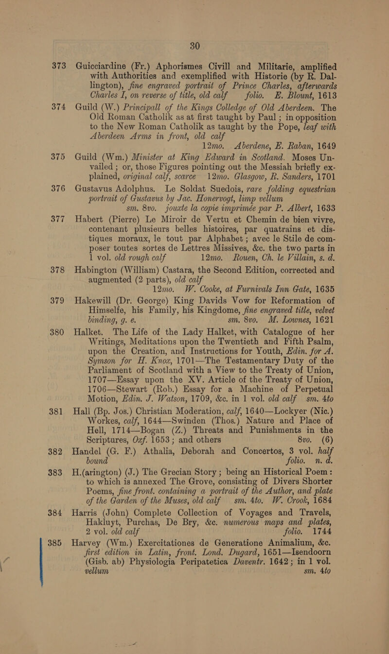 373 374 376 377 378 379 380 381 382 383 384 385 30 Guicciardine (Fr.) Aphorismes Civill and Militarie, amplified with Authorities and exemplified with Historie (by R. Dal- lington), fine engraved portrait of Prince Charles, afterwards Charles I, on reverse of title, old calf folio. +E. Blount, 1613 Guild (W.) Principall of the Kings Colledge of Old Aberdeen. The Old Roman Catholik as at first taught by Paul ; in opposition to the New Roman Catholik as taught by the Pope, leaf with Aberdeen Arms in front, old calf 12mo. Aberdene, HE. Raban, 1649 Guild (Wm.) Minister at King Edward in Scotland. Moses Un- vailed ; or, those Figures pointing out the Messiah briefly ex- plained, original calf, scarce 12mo. Glasgow, R. Sanders, 1701 Gustavus Adolphus. Le Soldat Suedois, rare folding equestrian portrait of Gustavus by Jac. Honervogt, limp vellum sm. 8v0. jouxte la copie imprimée par P. Albert, 1633 Habert (Pierre) Le Miroir de Vertu et Chemin de bien vivre, contenant plusieurs belles histoires, par quatrains et dis- tiques moraux, le tout par Alphabet ; avec le Stile de com- poser toutes sortes de Lettres Missives, &amp;c. the two parts in 1 vol. old rough calf 12mo. Rouen, Ch. le Villain, s. d. Habington (William) Castara, the Second Edition, corrected and augmented (2 parts), old calf 12mo. W. Cooke, at Furnmvals Inn Gate, 1635 Hakewill (Dr. George) King Davids Vow for Reformation of Himselfe, his Family, his Kingdome, fine engraved title, velvet binding, g. @. sm. 8vo. M. Lownes, 1621 Halket. The Life of the Lady Halket, with Catalogue of her Writings, Meditations upon the Twentieth and Fifth Psalm, upon the Creation, and Instructions for Youth, Edin. for A. Symson for H. Knox, 1701—The Testamentary Duty of the Parliament of Scotland with a View to the Treaty of Union, 1707—Essay upon the XV. Article of the Treaty of Union, 1706—Stewart (Rob.) Essay for a Machine of Perpetual Motion, Edin. J. Watson, 1709, &amp;c. in 1 vol. old calf sm. 4to Hall (Bp. Jos.) Christian Moderation, calf, 1640—Lockyer (Nic.) Workes, calf, 1644—Swinden (Thos.) Nature and Place of Hell, 1714—Bogan (Z.) Threats and Punishments in the Scriptures, Oxf. 1653; and others 8vo. (6) Handel (G. F.) Athalia, Deborah and Concertos, 3 vol. half bound folio. n.d. H.(arington) (J.) The Grecian Story ; being an Historical Poem: to which is annexed The Grove, consisting of Divers Shorter Poems, fine front. containing a portrait of the Author, and plate _of the Garden of the Muses, old calf sm. 4to. W. Crook, 1684 Harris (John) Complete Collection of Voyages and Travels, Hakluyt, Purchas, De Bry, &amp;c. nwmerous maps and plates, 2 vol. old calf folio. 1744 Harvey (Wm.) Exercitationes de Generatione Animalium, &amp;c. first edition in Latin, front. Lond. Dugard, 1651—Isendoorn (Gisb. ab) Physiologia Peripatetica Daventr. 1642; in 1 vol. vellum sm, 4to