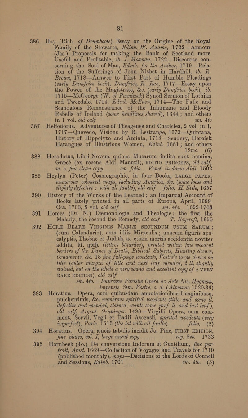 ol 386 Hay (Rich. of Drumboote) Essay on the Origine of the Royal Family of the Stewarts, Edinb. W. Adams, 1722—Armour (Jas.) Proposals for making the Bank of Scotland more Useful and Profitable, 2b. J. Mosman, 1722—Discourse con- cerning the Soul of Man, Hdinb. for the Author, 1719—Rela- tion of the Sufferings of John Nisbet in Hardhill, id. R. Brown, 1718—Answer to First Part of Humble Pleadings (early Dumfries book), Dumfries, k. Rae, 1717—Essay upon the Power of the Magistrate, &amp;c. (carly Dumfries book), 1b. 1715—McGeorge (W. of Pennicook) Synod Sermon of Lothian and Tweedale, 1714, Edinb. McEuen, 1714—The Falle and Scandalous Remonstrance of the Inhumane and Bloody Rebells of Ireland (some headlines shaved), 1644 ; and others in 1 vol. old calf sm. 4to 387 Heliodorus. Adventures of Theagenes and Chariclea, 2 vol. in 1, 1717—Quevedo, Visions by R. Lestrange, 1673—Quintana, History of Hippolyto and Aminta, .1718—Scudery, Heroick Harangues of Illustrious Women, dnb. 1681; and others 12mo. (6) 388 Herodotus, Libri Novem, quibus Musarum indita sunt nomina, Greece (ex recens. Aldi Manutii), EDITIO PRINCEPS, old calf, m. @. fine clean copy sm. folio. Venet. in domo Aldi, 1502 389 Heylyn (Peter) Cosmographie, in four Books, LARGE PAPER, numerous coloured maps, including America, &amp;c. (some loose and slightly defective ; with all faults), old calf folio. H. Seile, 1657 390 History of the Works of the Learned; an Impartial Account of Books lately printed in all parts of Europe, April, 1699- Oct. 1703, 5 vol. old calf sm. Ato. 1699-1703 391 Homes (Dr. N.) Demonologie and Theologie; the first the Malady, the second the Remedy, old calf T. Roycroft, 1650 392 Hor# BrEAT&amp; VIRGINIS MARI SECUNDUM USUM SARUM; (cum Calendario), cum illiis Miraculis ; unacum figuris apo- calyptis, Thobize et Judith, ac etiam mortis accidentia noviter addita, lit. goth. (lettres bdtardes), printed within fine woodcut borders of the Dance of Death, Biblical Subjects, Hunting Scenes, Ornaments, &amp;c. 18 fine full-page woodcuts, Vostre’s large device on title (outer margin of title and next leaf mended, 2 Il. slightly stained, but on the whole a very sound and eucellent copy of a VERY RARE EDITION), old calf sm. 4t0. Impresse Parisiis Opera ac Arte Nic. Hygman, impensis Sim. Vostre, s. d. (Almanac 1520-36) 393 Horatius. Opera, cum quibusdam annotationibus Imaginibusgq. pulcherrimis, &amp;c. numerous spirited woodcuts (title and some Il. defectiwe and mended, stained, wants some pref. ll. and last leaf ), old calf, Argent. Griiminger, 1498—Virgilii Opera, cum com- ment. Servii, Vegii et Badii Ascensii, spirited woodcuts (very imperfect), Paris. 1515 (the lot with all faults) folio, (2) 394 Horatius. Opera, eneis tabulis incidit Jo. Pine, FIRST EDITION, jine plates, vol. I, large uncut copy roy. 8vo. 1733 395 Hornbeek (Jo.) De conversione Indorum et Gentilium, fine por- trait, Amst. 1669—-Collection of Voyages and Travels for 1710 (published monthly), maps—Decisions of the Lords of Council and Sessions, Hdinb. 1701 sm. 4to. (3)
