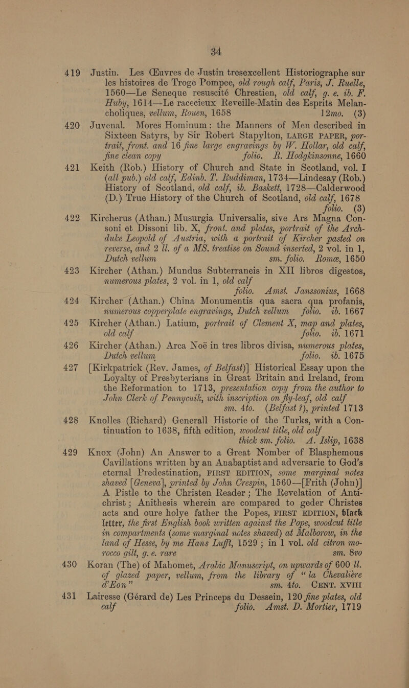 419 420 421 422 429 34 Justin. Les Ciuvres de Justin tresexcellent Historiographe sur les histoires de Troge Pompee, old rough calf, Paris, J. Ruelle, 1560—Le Seneque resuscité Chrestien, old calf, g. ¢. ib. F. Huby, 1614—Le racecieux Reveille-Matin des Esprits Melan- choliques, vellum, Rouen, 1658 12mo. (3) Juvenal. Mores Hominum: the Manners of Men described in Sixteen Satyrs, by Sir Robert Stapylton, LARGE PAPER, por- trait, front. and 16 fine large engravings by W. Hollar, old calf, Jine clean copy folio. Kk. Hodgkinsonne, 1660 Keith (Rob.) History of Church and State in Scotland, vol. I (all pub.) old calf, Edinb. T. Ruddiman, 1734—Lindesay (Rob.) History of Scotland, old calf, ib. Baskett, 1728—Calderwood (D.) True History of the Church of Scotland, old calf, 1678 folio. (8) Kircherus (Athan.) Musurgia Universalis, sive Ars Magna Con- soni et Dissoni lib. X, front. and plates, portrait of the Arch- duke Leopold of Austria, with a portrait of Kircher pasted on reverse, and 2 ll. of a MS. treatise on Sound inserted, 2 vol. in 1, Dutch vellum sm. folio. Rome, 1650 Kircher (Athan.) Mundus Subterraneis in XII libros digestos, numerous plates, 2 vol. in 1, old calf folio. Amst. Janssonius, 1668 Kircher (Athan.) China Monumentis qua sacra qua profanis, numerous copperplate engravings, Dutch vellum folio. 1b. 1667 Kircher (Athan.) Latium, portrait of Clement X, map and plates, old calf folio. 7. 1671 Kircher (Athan.) Arca Noé in tres libros divisa, numerous plates, Dutch vellum folio. 7b. 1675 [Kirkpatrick (Rev. James, of Belfast)| Historical Essay upon the Loyalty of Presbyterians in Great Britain and Ireland, from the Reformation to 1713, presentation copy from the author to John Clerk of Pennycuik, with inscription on fly-leaf, old calf sm. 4to. (Belfast ?), printed 1713 Knolles (Richard) Generall Historie of the Turks, with a Con- tinuation to 1638, fifth edition, woodcut title, old calf thick sm. folio. A. Islip, 1638 Knox (John) An Answer to a Great Nomber of Blasphemous Cavillations written by an Anabaptist and adversarie to God’s eternal Predestination, FIRST EDITION, some marginal notes shaved | Geneva], printed by John Crespin, 1560—[Frith (John)] A Pistle to the Christen Reader; The Revelation of Anti- christ ; Anithesis wherein are compared to geder Christes acts and oure holye father the Popes, FIRST EDITION, black letter, the first English book written against the Pope, woodcut title in compartments (some marginal notes shaved) at Malborow, in the land of Hesse, by me Hans Lufft, 1529 ; in 1 vol. old citron mo- rocco gilt, g.e@. rare sm. 8vo0 of glazed paper, vellum, from the library of “la Chevalire ad’ Hon” sm. 4t0. CENT. XVIII calf folio. Amst. D. Mortier, 1719