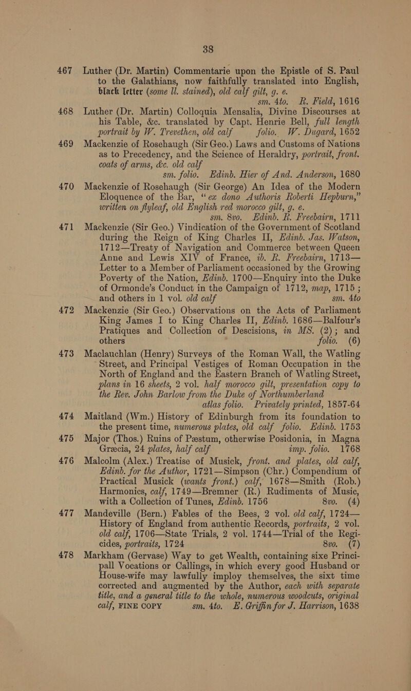 467 468 469 470 471 472 473 474 475 476 477 478 38 Luther (Dr. Martin) Commentarie upon the Epistle of S. Paul to the Galathians, now faithfully translated into English, black [etter (some ll. stained), old calf gilt, g. e. sm. 4to. Rh. Field, 1616 Luther (Dr. Martin) Colloquia Mensalia, Divine Discourses at his Table, &amp;c. translated by Capt. Henrie Bell, full length portrait by W. Trevethen, old calf folio. W. Dugard, 1652 Mackenzie of Rosehaugh (Sir Geo.) Laws and Customs of Nations as to Precedency, and the Science of Heraldry, portrait, front. coats of arms, dc. old calf sm. folio. Edinb. Hier of And. Anderson, 1680 Mackenzie of Rosehaugh (Sir George) An Idea of the Modern Eloquence of the Bar, “ex dono Authoris Roberti Hepburn,” written on flyleaf, old English red morocco gilt, g. é. sm. 8vo. Edinb. R. Freebairn, 1711 Mackenzie (Sir Geo.) Vindication of the Government of Scotland during the Reign of King Charles II, Hdinb. Jas. Watson, 1712—Treaty of Navigation and Commerce between Queen Anne and Lewis XIV of France, ib. R. Freebairn, 1713— Letter to a Member of Parliament occasioned by the Growing Poverty of the Nation, Hdinb. 1700—Enquiry into the Duke of Ormonde’s Conduct in the Campaign of 1712, map, 1715 ; and others in 1 vol. old calf sm. 4to Mackenzie (Sir Geo.) Observations on the Acts of Parliament King James I to King Charles II, Edinb. 1686—Balfour’s Pratiques and Collection of Descisions, in MS. (2); and others . folio. (6) Maclauchlan (Henry) Surveys of the Roman Wall, the Watling Street, and Principal Vestiges of Roman Occupation in the North of England and the Eastern Branch of Watling Street, plans in 16 sheets, 2 vol. half morocco gilt, presentation copy to the Rev. John Barlow from the Duke of Northumberland atlas folio. Privately printed, 1857-64 Maitland (Wm.) History of Edinburgh from its foundation to the present time, numerous plates, old calf folio. Edinb. 1753 Major (Thos.) Ruins of Pestum, otherwise Posidonia, in Magna Greecia, 24 plates, half calf imp. folio. 1768 Malcolm (Alex.) Treatise of Musick, front. and plates, old calf, Edinb. for the Author, 1721—Simpson (Chr.) Compendium of Practical Musick (wants front.) calf, 1678—Smith (Rob.) Harmonics, calf, 1749—Bremner (R.) Rudiments of Music, with a Collection of Tunes, Edinb. 1756 8vo. (4) Mandeville (Bern.) Fables of the Bees, 2 vol. old calf, 1724— History of England from authentic Records, portraits, 2 vol. old calf, 1706—State Trials, 2 vol. 1744—Trial of the Regi- cides, portraits, 1724 8vo. (7) Markham (Gervase) Way to get Wealth, containing sixe Princi- pall Vocations or Callings, in which every good Husband or House-wife may lawfully imploy themselves, the sixt time corrected and augmented by the Author, each with separate title, and a general title to the whole, numerous woodcuts, original calf, FINE COPY sm. 4to. E. Griffin for J. Harrison, 1638