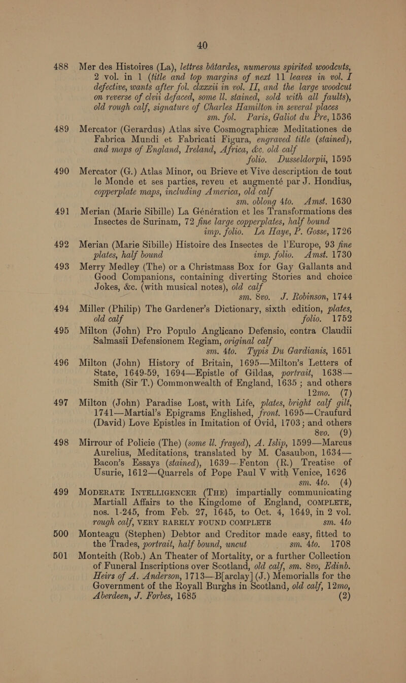 488 489 490 49] 492 493 494 495 496 497 498 499 500 501 40 Mer des Histoires (La), lettres batardes, numerous spirited woodcuts, 2 vol. in 1 (title and top margins of next 11 leaves in vol. I defective, wants after fol. claxait in vol. II, and the large woodcut on reverse of clu defaced, some Il. stained, sold with all faults), old rough calf, signature of Charles Hamilton in several places sm. fol. Paris, Galiot du Pre, 1536 Mercator (Gerardus) Atlas sive Cosmographice Meditationes de Fabrica Mundi et Fabricati Figura, engraved title (stained), and maps of England, Ireland, Africa, &amp;c. old calf folio. Dusseldorpti, 1595 Mercator (G.) Atlas Minor, ou Brieve et Vive description de tout le Monde et ses parties, reveu et augmenté par J. Hondius, copperplate maps, including America, old calf sm. oblong 4to. Amst. 1630 Merian (Marie Sibille) La Génération et les Transformations des Insectes de Surinam, 72 fine large copperplates, half bound ump. folio. La Haye, P. Gosse, 1726 Merian (Marie Sibille) Histoire des Insectes de |’Kurope, 93 jine plates, half bound imp. folio. Amst. 1730 Merry Medley (The) or a Christmass Box for Gay Gallants and Good Companions, containing diverting Stories and choice Jokes, &amp;c. (with musical notes), old calf sm. 8vo. J. Robinson, 1744 Miller (Philip) The Gardener’s Dictionary, sixth edition, plates, old calf folio. 1752 Milton (John) Pro Populo Anglicano Defensio, contra Claudii Salmasii Defensionem Regiam, original calf sm. 4to. Typis Du Gardianis, 1651 Milton (John) History of Britain, 1695—Milton’s Letters of State, 1649-59, 1694—Kpistle of Gildas, portrait, 1638— Smith (Sir T.) Commonwealth of England, 1635 ; and others 12mo. (7) Milton (John) Paradise Lost, with Life, plates, bright calf gilt, 1741—Martial’s Epigrams Englished, front. 1695—Craufurd (David) Love Epistles in Imitation of Ovid, 1703; and others 8vo. (9) Mirrour of Policie (The) (some Ul. frayed), A. Islip, 1599—Marcus Aurelius, Meditations, translated by M. Casaubon, 1634— Bacon’s Essays (stained), 1639—-Fenton (R.) Treatise of Usurie, 1612—Quarrels of Pope Paul V with Venice, 1626 sm. 4to. (4) MODERATE INTELLIGENCER (THE) impartially communicating Martiall Affairs to the Kingdome of England, COMPLETE, nos. 1-245, from Feb. 27, 1645, to Oct. 4, 1649, in 2 vol. rough calf, VERY RARELY FOUND COMPLETE sm. 4to Monteagu (Stephen) Debtor and Creditor made easy, fitted to the Trades, portrait, half bound, uncut sm. 4to. 1708 Monteith (Rob.) An Theater of Mortality, or a further Collection of Funeral Inscriptions over Scotland, old calf, sm. 8v0, Edinb. Heirs of A. Anderson, 1713—-B{arclay | (J.) Memorialls for the Government of the Royall Burghs in Scotland, old calf, 12mo,