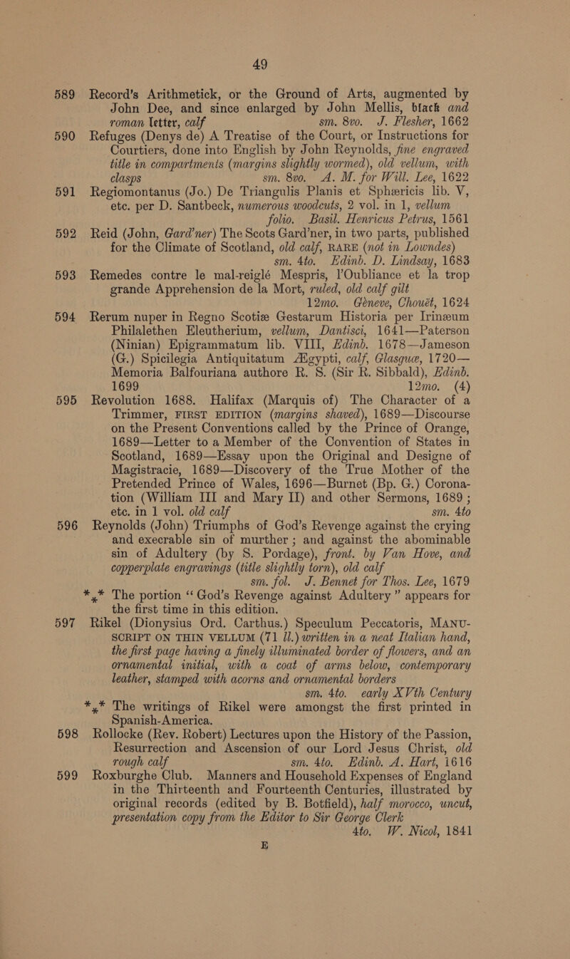 589 Record’s Arithmetick, or the Ground of Arts, augmented by John Dee, and since enlarged by John Mellis, black and roman letter, calf sm. 8vo. J. Flesher, 1662 590 Refuges (Denys de) A Treatise of the Court, or Instructions for Courtiers, done into English by John Reynolds, fine engraved title in compartments (margins slightly wormed), old vellum, with clasps sm. 8vo. A. M. for Will. Lee, 1622 591 Regiomontanus (Jo.) De Triangulis Planis et Spheericis lib. V, etc. per D. Santbeck, nwmerous woodcuts, 2 vol. in 1, vellum folio. Basil. Henricus Petrus, 1561 592 Reid (John, Gard’ner) The Scots Gard’ner, in two parts, published for the Climate of Scotland, old calf, RARE (not in Lowndes) sm. 4to. Edinb. D. Lindsay, 1683 593 Remedes contre le mal-reiglé Mespris, ’Oubliance et la trop grande Apprehension de la Mort, ruled, old calf gilt 12mo. Géneve, Chouét, 1624 594 Rerum nuper in Regno Scotize Gestarum Historia per Irineum Philalethen Eleutherium, vellum, Dantisci, 1641—Paterson (Ninian) Epigrammatum lib. VIII, Hadind. 1678—Jameson (G.) Spicilegia Antiquitatum Algypti, calf, Glasque, 1720— Memoria Balfouriana authore Rh. 8. (Sir R. Sibbald), Hdznd. 1699 12mo. (4) 595 Revolution 1688. Halifax (Marquis of) The Character of a Trimmer, FIRST EDITION (margins shaved), 1689—Discourse on the Present Conventions called by the Prince of Orange, 1689—Letter to a Member of the Convention of States in Scotland, 1689—Essay upon the Original and Designe of Magistracie, 1689—Discovery of the True Mother of the - Pretended Prince of Wales, 1696—Burnet (Bp. G.) Corona- — tion (William III and Mary II) and other Sermons, 1689 ; etc. in 1 vol. old calf sm. 4to 596 Reynolds (John) Triumphs of God’s Revenge against the crying and execrable sin of murther ; and against the abominable sin of Adultery (by S. Pordage), front. by Van Hove, and copperplate engravings (title slightly torn), old calf sm. fol. J. Bennet for Thos. Lee, 1679 ** The portion ‘‘ God’s Revenge against Adultery ” appears for the first time in this edition. 597 Rikel (Dionysius Ord. Carthus.) Speculum Peccatoris, MANU- SCRIPT ON THIN VELLUM (71 Jl.) written in a neat Italian hand, the first page having a finely illuminated border of flowers, and an ornamental imtial, with a coat of arms below, contemporary leather, stamped with acorns and ornamental borders sm. 4to. early XVth Century *,* The writings of Rikel were amongst the first printed in Spanish-A merica. 598 Rollocke (Rev. Robert) Lectures upon the History of the Passion, Resurrection and Ascension of our Lord Jesus Christ, old rough calf sm. 4to. Edinb. A. Hart, 1616 599 Roxburghe Club. Manners and Household Expenses of England in the Thirteenth and Fourteenth Centuries, illustrated by original records (edited by B. Botfield), half morocco, uncut, presentation copy from the Editor to Sir George Clerk 4to. W. Nicol, 1841 E