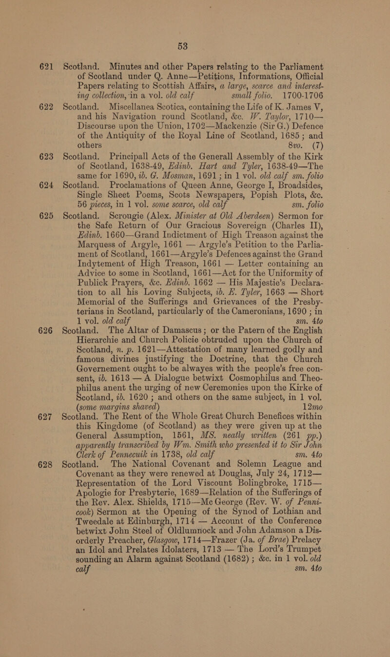 622 623 6624 625 626 627 628 53 Scotland. Minutes and other Papers relating to the Parliament of Scotland under Q. Anne—Petitions, Informations, Official Papers relating to Scottish Affairs, a large, scarce and interest- ing collection, in a vol. old calf small folio. 1700-1706 Scotland. Miscellanea Scotica, containing the Life of K. James V, and his Navigation round Scotland, &amp;c. W. Taylor, 1710— Discourse upon the Union, 1702—Mackenzie (Sir G.) Defence of the Antiquity of the Royal Line of Scotland, 1685; and others 8vo. (7) Scotland. Principall Acts of the Generall Assembly of the Kirk of Scotland, 1638-49, Edinb. Hart and Tyler, 1638-49—The same for 1690, 2b. G. Mosman, 1691; in 1 vol. old calf sm. folio Scotland. Proclamations of Queen Anne, George I, Broadsides, Single Sheet Poems, Scots Newspapers, Popish Plots, &amp;c. 56 pieces, in 1 vol. some scarce, old calf sm. folio Scotland. Scrougie (Alex. Minister at Old Aberdeen) Sermon for the Safe Return of Our Gracious Sovereign (Charles I1), Edinb. 1660—Grand Indictment of High Treason against the Marquess of Argyle, 1661 — Argyle’s Petition to the Parlia- ment of Scotland, 1661—Argyle’s Defences against the Grand Indytement of High Treason, 1661 — Letter containing an Advice to some in Scotland, 1661—Act for the Uniformity of Publick Prayers, &amp;c. Edinb. 1662 — His Majestie’s Declara- tion to all his Loving Subjects, ib. #. Tyler, 1663 — Short Memorial of the Sufferings and Grievances of the Presby- terians in Scotland, particularly of the Cameronians, 1690 ; in 1 vol. old calf sm. 4to Scotland. The Altar of Damascus; or the Patern of the English Hierarchie and Church Policie obtruded upon the Church of Scotland, n. p. 1621—Attestation of many learned godly and famous divines justifying the Doctrine, that the Church Governement ought to be alwayes with the people’s free con- sent, ib. 1613 — A Dialogue betwixt Cosmophilus and Theo- philus anent the urging of new Ceremonies upon the Kirke of Scotland, 7b. 1620 ; and others on the same subject, in 1 vol. (some margins shaved) 12mo Scotland. The Rent of the Whole Great Church Benefices within this Kingdome (of Scotland) as they were given up at the General Assumption, 1561, MS. neatly written (261 pp.) apparently transcribed by Wm. Smith who presented it to Sir John Clerk of Pennecuik im 1738, old calf sm. 4to Scotland. The National Covenant and Solemn League and Covenant as they were renewed at Douglas, July 24, 1712— Representation of the Lord Viscount Bolingbroke, 1715— Apologie for Presbyterie, 1689—Relation of the Sufferings of the Rev. Alex. Shields, 1715—Mc George (Rev. W. of Penni- cook) Sermon at the Opening of the Synod of Lothian and Tweedale at Edinburgh, 1714 — Account of the Conference betwixt John Steel of Oldlumnock and John Adamson a Dis- orderly Preacher, Glasgow, 1714—Frazer (Ja. of Brae) Prelacy an Idol and Prelates Idolaters, 1713 — The Lord’s Trumpet sounding an Alarm against Scotland (1682) ; &amp;c. in 1 vol. old calf sm. 4to