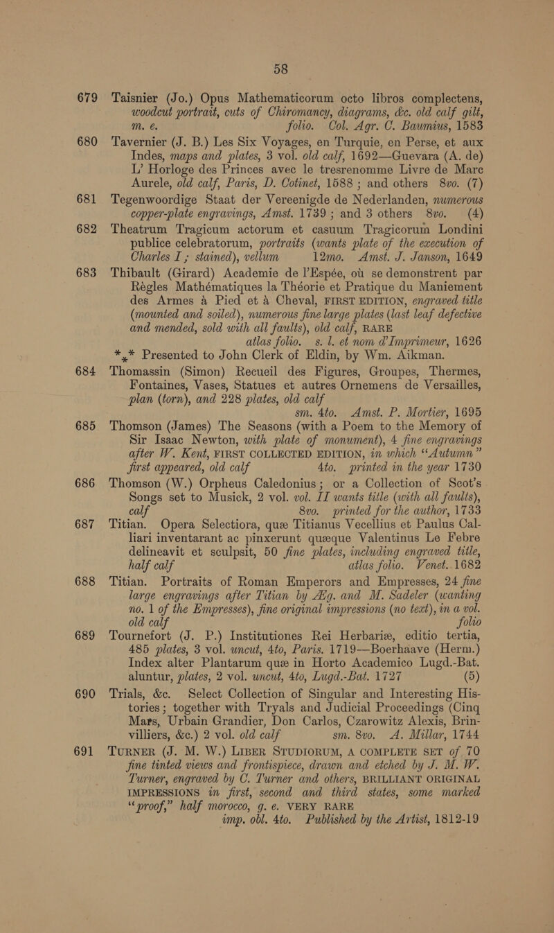 679 680 681 682 683 684 685 686 687 688 689 690 691 58 Taisnier (Jo.) Opus Mathematicorum octo libros complectens, woodcut portrait, cuts of Chiromancy, diagrams, dc. old calf gilt, Mm. folio. Col. Agr. C. Bawmius, 1583 Tavernier (J. B.) Les Six Voyages, en Turquie, en Perse, et aux Indes, maps and plates, 3 vol. old calf, 1692—Guevara (A. de) L’ Horloge des Princes avec le tresrenomme Livre de Mare Aurele, old calf, Paris, D. Cotinet, 1588 ; and others 8vo. (7) Tegenwoordige Staat der Vereenigde de Nederlanden, nwmerous copper-plate engravings, Amst. 1739 ; and 3 others 8vo. (4) Theatrum Tragicum actorum et casuum Tragicorum Londini publice celebratorum, portraits (wants plate of the execution of Charles I ; stained), vellum 12mo. Amst. J. Janson, 1649 Thibault (Girard) Academie de l’Espée, ob se demonstrent par Regles Mathématiques la Théorie et Pratique du Maniement des Armes a Pied et 4 Cheval, FIRST EDITION, engraved title (mounted and soiled), numerous fine large plates (last leaf defective and mended, sold with all faults), old calf, RARE atlas folio. ss. l. et nom @Imprimeur, 1626 *,* Presented to John Clerk of Eldin, by Wm. Aikman. Thomassin (Simon) Recueil des Figures, Groupes, Thermes, Fontaines, Vases, Statues et autres Ornemens de Versailles, plan (torn), and 228 plates, old calf sm. 4to. Amst. P. Mortier, 1695 Thomson (James) The Seasons (with a Poem to the Memory of Sir Isaac Newton, with plate of monument), 4 fine engravings after W. Kent, FIRST COLLECTED EDITION, in which “Autumn” jirst appeared, old calf 4to. printed in the year 1730 Thomson (W.) Orpheus Caledonius; or a Collection of Scot’s Songs set to Musick, 2 vol. vol. JI wants title (with all faults), calf 8vo. printed for the author, 1733 Titian. Opera Selectiora, que Titianus Vecellius et Paulus Cal- liari inventarant ac pinxerunt queeque Valentinus Le Febre delineavit et sculpsit, 50 fine plates, including engraved tile, half calf atlas folio. Venet..1682 Titian. Portraits of Roman Emperors and Empresses, 24 ine large engravings after Titian by Avg. and M. Sadeler (wanting no. 1 of the Empresses), fine original impressions (no teat), m a vol. old calf folio Tournefort (J. P.) Institutiones Rei Herbariz, editio tertia, 485 plates, 3 vol. wncut, 4to, Paris. 1719-—Boerhaave (Herm.) Index alter Plantarum que in Horto Academico Lugd.-Bat. aluntur, plates, 2 vol. uncut, 4t0, Lugd.-Bat. 1727 (5) Trials, &amp;c. Select Collection of Singular and Interesting His- tories ; together with Tryals and Judicial Proceedings (Cing Mars, Urbain Grandier, Don Carlos, Czarowitz Alexis, Brin- villiers, &amp;c.) 2 vol. old calf sm. 8vo. A. Millar, 1744 TURNER (J. M. W.) LIBER STUDIORUM, A COMPLETE SET of 70 jine tinted views and frontispiece, drawn and etched by J. M. W. Turner, engraved by C. Turner and others, BRILLIANT ORIGINAL IMPRESSIONS in first, second and third states, some marked “proof,” half morocco, g. €. VERY RARE ump. obl. 4to. Published by the Artist, 1812-19