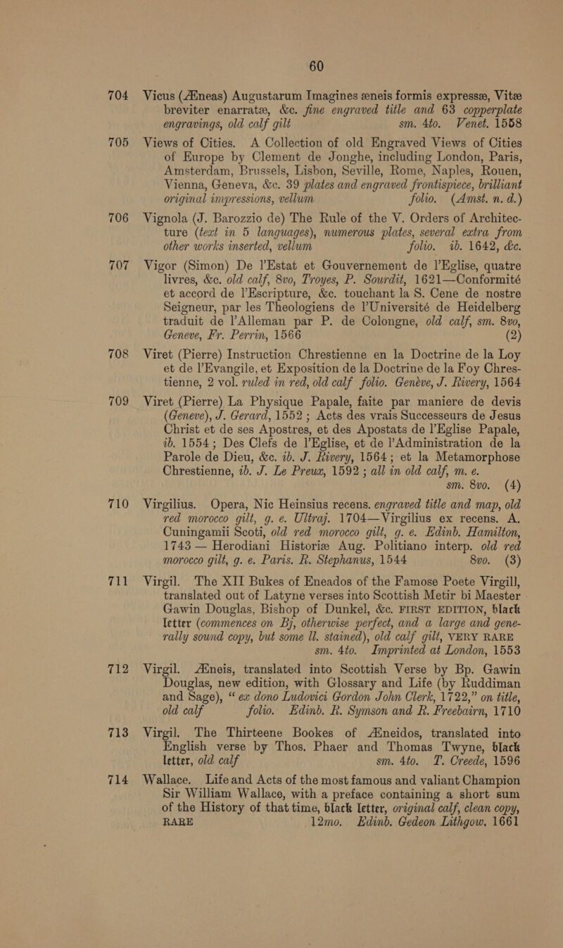 704 705 706 707 708 709 710 fy 712 713 714 60 Vicus (4Mneas) Augustarum Imagines eeneis formis expresse, Vite breviter enarrate, &amp;c. fine engraved title and 63 copperplate engravings, old calf gilt sm. 4to. Venet. 1558 Views of Cities. A Collection of old Engraved Views of Cities of Europe by Clement de Jonghe, including London, Paris, Amsterdam, Brussels, Lisbon, Seville, Rome, Naples, Rouen, Vienna, Geneva, &amp;c. 39 plates and engraved frontismece, brilliant original impressions, vellum folio. (Amst. n. d.) Vignola (J. Barozzio de) The Rule of the V. Orders of Architec- ture (text in 5 languages), numerous plates, several extra from other works inserted, vellum folio. 7b. 1642, de. Vigor (Simon) De |’Estat et Gouvernement de |’Eglise, quatre livres, &amp;c. old calf, 8vo, Troyes, P. Sourdit, 1621—Conformité et accord de I’Escripture, &amp;c. touchant la S. Cene de nostre Seigneur, par les Theologiens de l'Université de Heidelberg traduit de Alleman par P. de Colongne, old calf, sm. 8vo, Geneve, Fr. Perrin, 1566 (2) Viret (Pierre) Instruction Chrestienne en la Doctrine de la Loy et de l’Evangile, et Exposition de la Doctrine de la Foy Chres- tienne, 2 vol. ruled in red, old calf folio. Geneve, J. Rivery, 1564 Viret (Pierre) La Physique Papale, faite par maniere de devis (Geneve), J. Gerard, 1552 ; Acts des vrais Successeurs de Jesus Christ et de ses Apostres, et des Apostats de l’Eiglise Papale, ib. 1554; Des Clefs de l’Eglise, et de ’ Administration de la Parole de Dieu, &amp;c. 1b. J. Rivery, 1564; et la Metamorphose Chrestienne, 2b. J. Le Preux, 1592 ; all in old calf, m. e. sm. 8vo. (4) Virgilius. Opera, Nic Heinsius recens. engraved title and map, old red morocco gilt, g. e. Ultraj. 1704—Virgilius ex recens. A. Cuningamii Scoti, old red morocco gilt, g. e. Edinb. Hamilton, 1743 — Herodiani Historie Aug. Politiano interp. old red morocco gilt, g. e. Paris. Rh. Stephanus, 1544 8vo. (3) Virgil. The XII Bukes of Eneados of the Famose Poete Virgill, translated out of Latyne verses into Scottish Metir bi Maester » Gawin Douglas, Bishop of Dunkel, &amp;c. FIRST EDITION, black letter (commences on By, otherwise perfect, and a large and gene- rally sound copy, but some Il. stained), old calf gilt, VERY RARE sm. 4to. Imprinted at London, 1553 Virgil. Aneis, translated into Scottish Verse by Bp. Gawin Douglas, new edition, with Glossary and Life (by Ruddiman and Sage), “ ex dono Ludovici Gordon John Clerk, 1722,” on title, old calf folio. Edinb. R. Symson and R. Freebairn, 1710 Virgil. The Thirteene Bookes of Aineidos, translated into English verse by Thos. Phaer and Thomas Twyne, black letter, old calf sm. 4to. T. Creede, 1596 Wallace. Life and Acts of the most famous and valiant Champion Sir William Wallace, with a preface containing a short sum of the History of that time, black letter, original calf, clean copy, RARE 12mo. Edinb. Gedeon Lnthgow, 1661