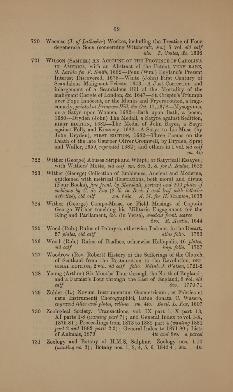 721 722 723 724 731 degenerate Sons (concerning Witchcraft, &amp;c.) 5 vol. old calf Ato. T’. Coates, dc. 1636 WILSON (SAMUEL) AN ACCOUNT OF THE PROVINCE OF CAROLINA IN AMERICA, with an Abstract of the Patent, VERY RARE, G. Larkin for F. Smith, 1682—Penn (Wm.) England’s Present Interest Discovered, 1675—White (John) First Century of Scandalous Malignant Priests, 1643—A Just Correction and inlargement of a Scandalous Bill of the Mortality of the malignant Clergie of London, &amp;c. 1647—St. Crispin’s Triumph over Pope Innocent, or the Monks and Fryers routed, a tragi- comedy, printed at Primrose Hill, &amp;c. Oct. 17,1678—Mysogynus, or a Satyr upon Women, 1682—Bath upon Bath, a poem, 1680—Dryden (John) The Medall, a Satyre against Sedition, FIRST EDITION, 1682—The Medal of John Bayes, a Satyr against Folly and Knavery, 1682—A Satyr to his Muse (by John Dryden), FIRST EDITION, 1682-—Three Poems on the Death of the late Usurper Oliver Cromwell, by Dryden, Sprat and Waller, 1659, reprinted 1682; and others in 1 vol. old calf sm. 4to Wither (George) Abuses Stript and Whipt; or Satyricall Essayes ; with Withers’ Motto, old calf sm. 8vo. T. S. for J. Budge, 1622 Wither (George) Collection of Emblemes, Ancient and Moderne, quickened with metrical illustrations, both moral and divine (Four Books), fine front. by Marshall, portrait and 200 plates of emblems by C. de Pas (2 Ul. in Book I and leaf with lotteries defective), old calf sm. folio. A.M. for H. Taunton, 1635 Wither (George) Campo-Musz, or Field Musings of Captain George Wither touching his Militarie Engagement for the King and Parliament, &amp;c. (in Verse), woodcut front. scarce 8v0. LL. Austin, 1644 Wood (Rob.) Ruins of Palmyra, otherwise Tedmor, in the Desart, 57 plates, old calf atlas folio. 1753 Wood (Rob.) Ruins of Baalbec, otherwise Heliopolis, 46 plates, old calf imp. folio. 1757 Woodrow (Rev. Robert) History of the Sufferings of the Church of Scotland from the Restauration to the Revolution, ORI- GINAL EDITION, 2 vol. old calf folio. Edinb. J. Watson, 1721-2 Young (Arthur) Six Months’ Tour through the North of England ; and a Farmer’s Tour through the East of England, 8 vol. old calf 8vo. 1770-71 Zuhler (L.) Novum Instrumentum Geometricum ; et Fabrica et usus Instrumenti Chorographici, latine donata C. Wasero, engraved titles and plates, vellum sm. 4to. Basil. L. Rex, 1607 Zoological Society. ‘Transactions, vol. IX part 1, X part 13, XI parts 1-8 (wanting part 7); and General Index to vol. L-X, 1875-81 ; Proceedings from 1873 to 1882 part 4 (wanting 1881 part 2 and 1882 parts 2-3) ; General Index to 1871-80 ; Lists of Animals, 1879 4to and 8vo. a parcel Zoology and Botany of H.M.S. Sulphur. Zoology nos. 1-10 (wanting no. 3); Botany nos. 1, 2, 4, 5, 6, 1843-4; &amp;. 40