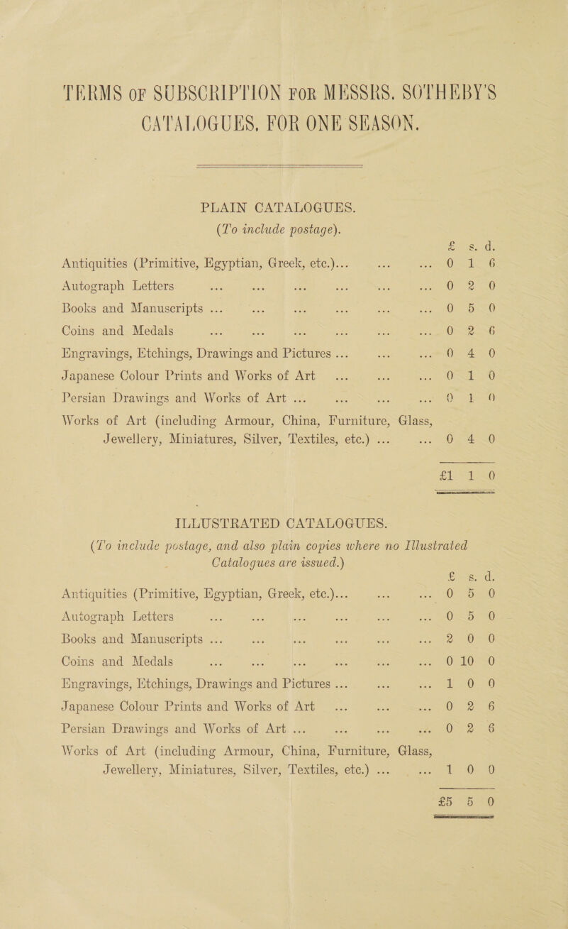 TERMS or SUBSCRIPTION For MESSRS, SOTHEBY'S CATALOGUES, FOR ONE SEASON.  PLAIN CATALOGUES. (To include postage).  2g A. Antiquities (Primitive, Egyptian, Greek, etc.)... 0 1 : Autograph Letters OF 2250 Books and Manuscripts ... O 520 Coins and Medals Oo Iingravings, Etchings, Drawings and Pictures ... 0 4 0 Japanese Colour Prints and Works of Art a AU Persian Drawings and Works of Art ... — one so Oe Works of Art (including Armour, China, Furniture, Glass, Jewellery, Miniatures, Silver, Textiles, etc.) ... us De 4G £E S10 ILLUSTRATED CATALOGUES. (Z'o include postage, and also plain copies where no Illustrated Catalogues are issued.) = Antiquities (Primitive, Egyptian, Greek, etc.)... OF oe Autograph Letters O~b 0 Books and Manuscripts ... 2-020 Coins and Medals oe ae oe a se OP T0-80 Iingravings, Htchings, Drawings and Pictures ... 2.0) 058 Japanese Colour Prints and Works of Art 0 &amp; 6 Persian Drawings and Works of Art ... 0 2. 6 Works of Art (including Armour, China, Furniture, Glass, Jewellery, Miniatures, Silver, Textiles, etc.) ... Siege es a 