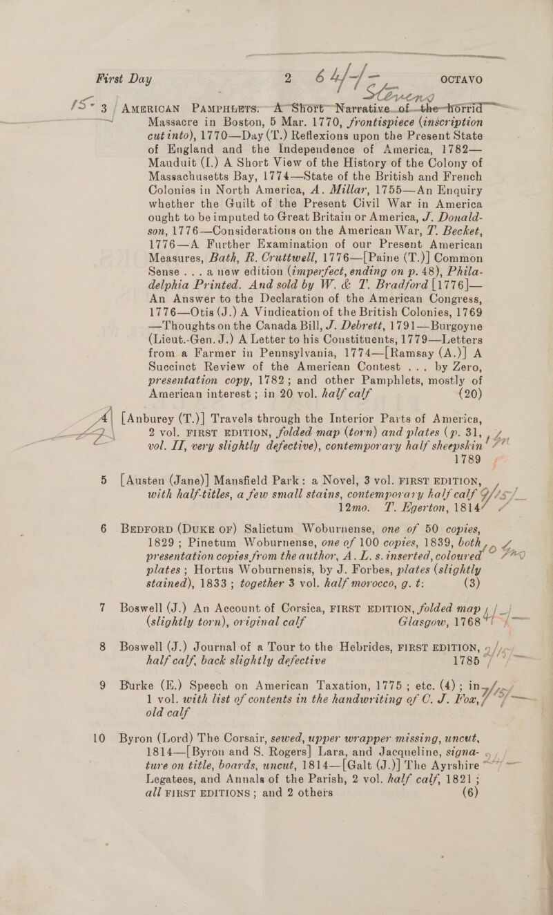 First Day Vaaeer S 64 ra OCTAVO | CLrtng 1S- 3) AMERICAN PampHuets: A Short Narrative.of.. ir a a + Massacre in Boston, 5 Mar. 1770, frontispiece (inscription cut into), 1770—Day (T. i Rietliexions upon the Present State of England and the Independence of America, 1782— Mauduit ([.) A Short View of the History of the Colony of Massachusetts Bay, 1774—State of the British and French Colonies in North America, A. Mftllar, 1755—An Enquiry whether the Guilt of the Present Civil War in America ought to beimputed to Great Britain or America, J. Donald- son, 1776—Considerations on the American War, 7. Becket, 1776—A Further Examination of our Present American Measures, Bath, R. Cruttwell, 1776—[Paine (T.)] Common Sense... a new edition (¢mperfect, ending on p. 48), Phila- delphia Printed. And sold by W. &amp; T. Bradford {1776 |— An Answer to the Declaration of the American Congress, 1776—Otis (J.) A Vindication of the British Colonies, 1769 —Thoughts on the Canada Bill, J. Debrett, 1791—Burgoyne (Lieut.-Gen. J.) A Letter to his Constituents, 1779—Letters from a Farmer in Pennsylvania, 1774—[Ramsay (A.)] A Succinct Review of the American Contest ... by Zero, presentation copy, 1782; and other Pamphlets, mostly of American interest ; in 20 vol. half calf (20) “A &lt;A [Anburey (T.)] Travels through the Interior Parts of America, Fx 2 vol. FIRST EDITION, folded map (torn) and plates (p. 31, 2: vol. IT, very slightly daseeiieey contemporary half ieee or 1789... f 5 [Austen (Jane)] Mansfield Park: a Novel, 3 vol. FIRST EDITION, with half-titles, a few small stains, contemporary kalf calf WS 12mo. T. Hgerton, 1814 6 BEepDForD (DUKE oF) Salictum Woburnense, one of 50 copies, 1829; Pinetum Woburnense, one of 100 copies, 1839, both , presentation copies from the author, A. L. s. inserted, colon e OF Gn plates; Hortus Woburnensis, by J. Forbes, plates (slightly stained), 1833 ; together 3 vol. half morocco, g. t: (3) 7 Boswell (J.) An Account of Corsica, FIRST EDITION, folded cal (slightly torn), original calf Glasgow, 1168! {&gt; 8 Boswell (J.) Journal of a Tour to the Hebrides, FIRST EDITION, a/1s half calf, back slightly defective 1780 7 sea 9 Burke (E.) Speech on American Taxation, 1775 ; ete. (4) ; ins lef 1 vol. with list of contents in the handwriting of C. J. Vox, 7 ““/ —— old calf 10 Byron (Lord) The Corsair, sewed, upper wrapper missing, uncut, 1814—[Byron and S. Rogers] Lara, and Jacqueline, signa- .. ture on title, boards, uncut, 1814—[Galt (J.)] The Ayrshire 7 = Legatees, and Annals of the Parish, 2 vol. half calf, 1821 ;