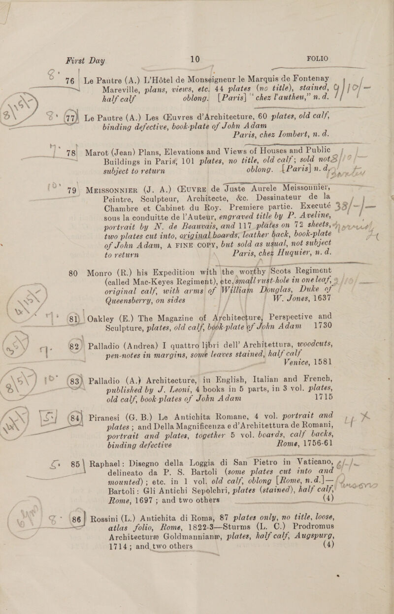 ~ 76 Le Pautre (A.) L’Hétel de Monseigneur le Marquis ce Fontenay / —e oe an ee Mareville, plans, views, etc. 44 plates (no title), stained, }1e/- x) half calf oblong. [Paris] ‘chez Vautheu,” n.d. [ o ed ©* (17) Le Pautre (A.) Les Ghuvres d’Architecture, 60 plates, old calf, Rr eT ne binding defective, book-plate of John Adam Paris, chez Iombert, n. d. ee -  aon % , sestieesetaresincetssnisst ata 78 Marot (Jean) Plans, Elevations and Views of Houses and Public ers Buildings in Paris; 101 plates, no title, old calf; sold note; subject to return oblong. [Paris] n. d, gp LSE at 79 Meissonnier (J. A.) Giuvre de Juste Aurele Meissonmier, =~ Peintre, Sculpteur, Architecte, &amp;c. Dessinateur de la hon Chambre et Cabinet du Roy. Premiere partie. Execute 33/-/— sous la conduitte de l’Auteur, engraved title by P. Aveline, — | portrait by N. de Beauvais, and 117 plates on 72 sheets, dy .» vesgh two plates cut into, original boards, leather back, book-plate ae of John Adam, A FINE Copy, but sold as usual, not subject to return ! Paris, chez Huquier, n. d. 80 Monro (R.) his Expedition with the worthy ‘Scots Regiment (called Mac-Keyes Regiment), etc, small rust-hole in oneleaf, @ /: a original calf, with arms of William Douglas, Duke of © WON / Queensberry, on sides a me ~ W. Jones, 1637 | 81) Oakley (E.) The Magazine of Architecture, Perspective and aga Be Sculpture, plates, old calf, book-plate of John Adam 1730 82, Palladio (Andrea) I quattro libri dell’ Architettura, woodcuts, pen-notes in margins, some leaves stained, half calf Venice, 1581 he , ere y f\oX J jo (83) Palladio (A.) Architecture, iu English, Italian and French, D a of = published by J. Leoni, 4 books in 5 parts, in 3 vol. plates, — old calf, book-plates of John Adam 1715 Piranesi (G. B.) Le Antichita Romane, 4 vol. portrait and &gt;&gt; % plates ; and Della Magnificenza e d’Architettura de Romani, ~ portrait and plates, together 5 vol. boards, calf backs, binding defective Rome, 1756-61  €+ 85) Raphael: Disegno della Loggia di San Pietro in Vaticano, s/_/ ee delineato da P. S. Bartoli (some plates cut into and mounted) ; etc. in 1 vol. old calf, oblong [Rome,n.d.J—fy Bartoli: Gli Antichi Sepolchri, plates (stained), half calf, WO-oVlo Rome, 1697 ; and two others ota Lees 5, | 86} Rossini (L.) Antichita di Roma, 87 plates only, no title, loose, ND atlas folio, Rome, 1822-3—Sturms (L. C.) Prodromus Architectures Goldmanniane, plates, half calf, Augspurg, 1714; and,.two others % (4)