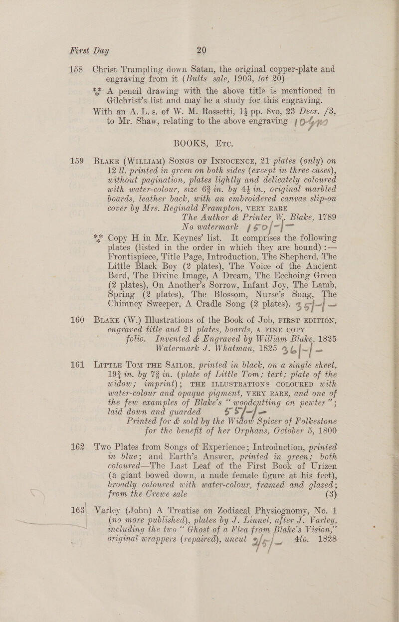 158 159 160 rd 162 Christ Trampling down Satan, the original copper-plate and engraving from it (Bults sale, 19038, lot 20) ** A pencil drawing with the above title is mentioned in Gilchrist’s list and may be a study for this engraving. With an A. L.s. of W. M. Rossetti, 14 pp. 8vo, 23 Decr. /3, to Mr. Shaw, relating to the above engraving 10% re, BOOKS, Etc. BLAKE (WILLIAM) SonGs oF INNOCENCE, 21 plates (only) on 12 Ul. printed wn green on both sides (except wm three cases), without pagination, plates lightly and delicately coloured with water-colour, size 621m. by 44 m., original marbled boards, leather back, with an embroidered canvas slip-on cover by Mrs. Regynald Frampton, VERY RARE The Author &amp; Printer W. Blake, 1789 No watermark JS 0/~]™ ** Copy H in Mr. Keynes’ lst. It comprises the following plates (listed in the order in which they are bound) :— Frontispiece, Title Page, Introduction, The Shepherd, The Little Black Boy (2 plates), The Voice of the Ancient Bard, The Divine Image, A Dream, The Eechoing Green (2 plates), On Another’s Sorrow, Infant Joy, The Lamb, Spring (2 plates), The Blossom, Nurse’s Song, The Chimney Sweeper, A Cradle Song (2 plates). 2 35] -|— BuakeE (W.) Illustrations of the Book of Job, FIRST EDITION, engraved title and 21 plates, boards, A FINE COPY folio. Invented &amp; Engraved by William Blake, 1825 Watermark J. Whatman, 1825 9 6|~ | - LirtLte TomM THE SAILOR, printed in black, on a single sheet, 193m. by Tin. (plate of Little Tom; text; plate of the widow; wmprint); THE ILLUSTRATIONS COLOURED with water-colour and opaque pigment, VERY RARE, and one of the few examples of Blake's “ woodcutting on pewter” laid down and guarded SS] =] Printed for &amp; sold by the Widow Spicer of Folkestone for the benefit of her Orphans, October 5, 1800 2 Two Plates from Songs of Experience; Introduction, printed mm blue; and Harth’s Answer, printed in green; both coloured—The Last Leaf of the First Book of Urizen (a giant bowed down, a nude female figure at his feet), broadly coloured with water-colour, framed and glazed; from the Crewe sale (3) Varley (John) A Treatise on Zodiacal Physiognomy, No. 1 (no more published), plates by J. Linnel, after J. Varley, cluding the two “ Ghost of a Flea from Pane s Vision,” original wrappers (repaired), uncut » y's _isheto.. 1628 f
