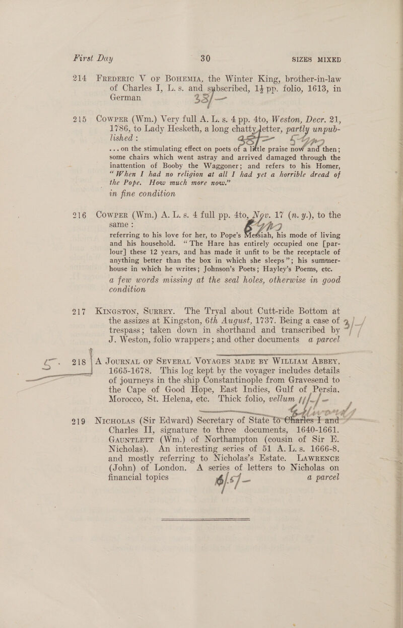 214 FREpERIC V or Bowemia, the Winter King, brother-in-law of Charles I, L.s. and s abscribed, 14 pp. folio, 1613, in German 23 3 —_ 215 Cowrzr (Wm.) Very full A. L.s. 4 pp. 4to, Weston, Decr. 21, 1786, to Lady Hesketh, a long chatt etter, Pass iy. unpub lished : —_ .on the stimulating effect on poets of a little praise Aa nd” om ; some chairs which went astray and arrived damaged through the inattention of Booby the Waggoner; and refers to his Homer, “When I had no religion at all I had yet a horrible dread of the Pope. How much more now.” wm fine condition 916 Cowper (Wm.) A. L.s. 4 full pp. 4to, Nov. 17 (n. y.), to the same : e Yitr-F referring to his love for her, to Pope’s Messiah, his mode of living and his household. ‘The Hare has entirely occupied one [par- lour] these 12 years, and has made it unfit to be the receptacle of anything better than the box in which she sleeps”; his summer- house in which he writes; Johnson’s Poets; Hayley’s Poems, etc. a few words missing at the seal holes, otherwise wn good condition 217 Kinaston, Surrey. The Tryal about Cutt-ride Bottom at the assizes at Kingston, 6th August, 1737. Being a case of trespass; taken down in shorthand and transcribed by J. Weston, folio wrappers; and other documents a parcel P 3 -T ES 2334 35) ae 218 | A Journan or SEVERAL VOYAGES MADE BY WILLIAM ABBEY, gees tate 1665-1678. This log kept by the voyager includes details —— . of journeys in the ship Constantinople from Gravesend to the Cape of Good Hope, Hast Indies, Gulf of Persia, Morocco, St. Helena, etc. Thick folio, vellum ¢//. / - f Se  219 NuicHonas (Sir Edward) Secretary of State to rata IT and ~ Charles II, signature to three documents, 1640-1661. GAUNTLETT (Wm.) of Northampton (cousin Of Sit Hi. Nicholas). An interesting series of 51 A.L.s. 1666-8, and mostly referring to Nicholas’s Estate. LAWRENCE (John) of London. A series of letters to Nicholas on financial topics é $7 =e a parcel yy