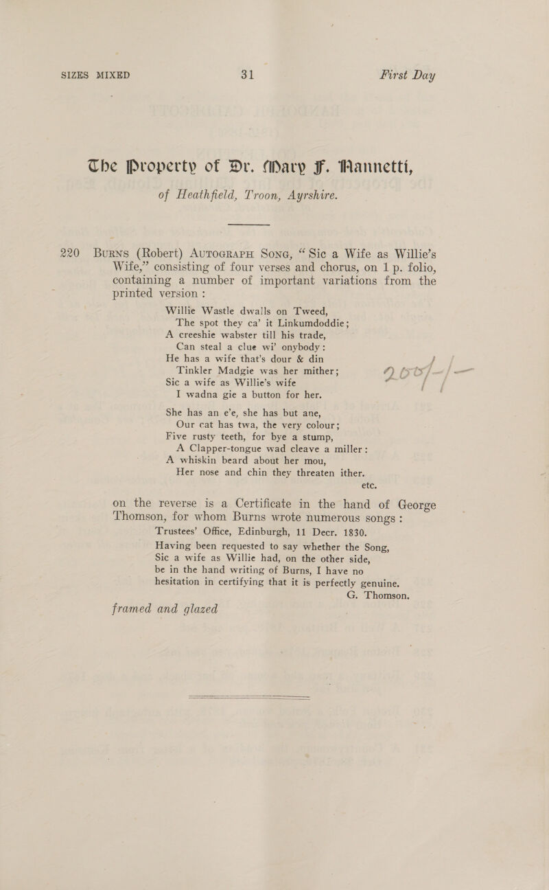 Tbe Property of Dr. Mary F. Wannetti, of Heathfield, Troon, Ayrshire. 220 Burns (Robert) AurograpH Sone, “Sic a Wife as Willie’s Wife,” consisting of four verses and chorus, on 1 p. folio, containing a number of important variations from the printed version : Willie Wastle dwalls on Tweed, The spot they ca’ it Linkumdoddie; A creeshie wabster till his trade, Can steal a clue wi’ onybody: He has a wife that’s dour &amp; din Tinkler Madgie was her mither; 4) (st, Sic a wife as Willie’s wife ie aed I wadna gie a button for her. She has an e’e, she has but ane, Our cat has twa, the very colour; Five rusty teeth, for bye a stump, A Clapper-tongue wad cleave a miller: A whiskin beard about her mou, Her nose and chin they threaten ither. etc. on the reverse is a Certificate in the hand of George Thomson, for whom Burns wrote numerous songs : Trustees’ Office, Edinburgh, 11 Decr. 1830. Having been requested to say whether the Song, Sic a wife as Willie had, on the other side, be in the hand writing of Burns, I have no hesitation in certifying that it is perfectly genuine. G. Thomson. framed and glazed  