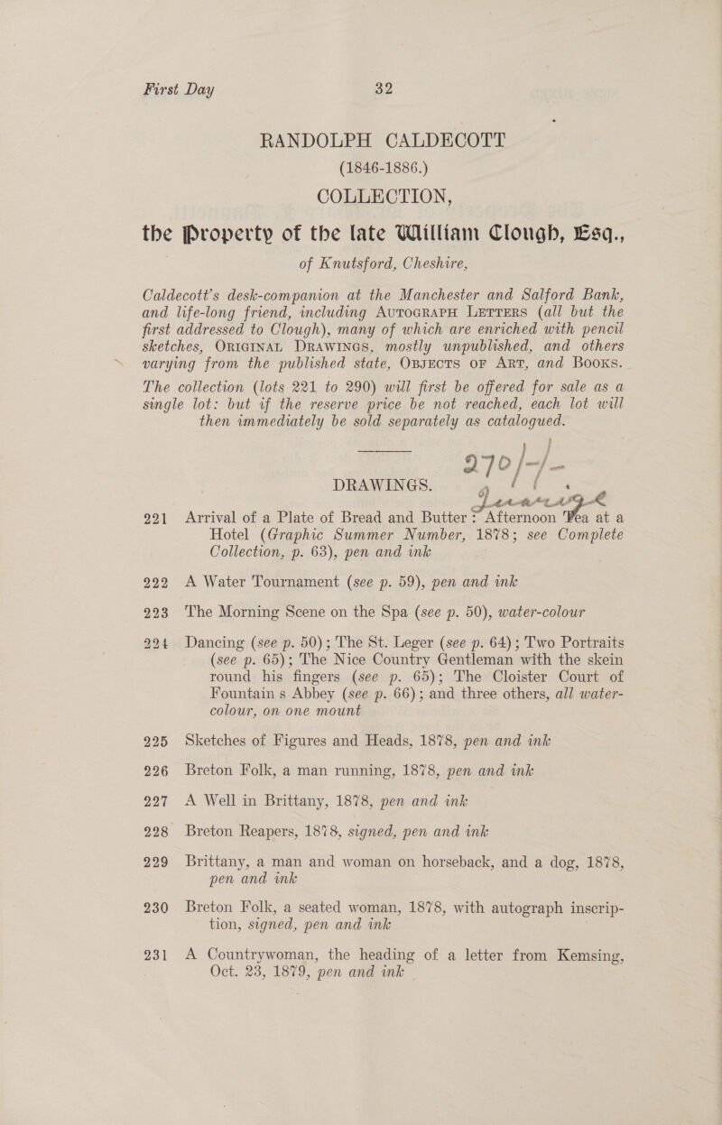 RANDOLPH CALDECOTT (1846-1886.) COLLECTION, the Property of the late William Clough, £sq., of Knutsford, Cheshire, Caldecott’s desk-compamon at the Manchester and Salford Bank, and life-long friend, including AutocRaPH LETTERS (all but the first addressed to Clough), many of which are enriched with pencil sketches, ORIGINAL DRAWINGS, mostly unpublished, and others varying from the published state, OBJECTS OF ART, and Books. The collection (lots 221 to 290) will first be offered for sale as a single lot: but if the reserve price be not reached, each lot will then immediately be sold separately as catalogued. t 9 lhe &amp; ie DRAWINGS. | | ttt APye 291 Arrival of a Plate of Bread and Butter 7 Sfiamoon ea at a Hotel (Graphic Summer Number, 1878 ; see Complete Collection, p. 63), pen and ink .  222 A Water Tournament (see p. 59), pen and ink 223 The Morning Scene on the Spa (see p. 50), water-colour 294 Dancing (see p. 50); The St. Leger (see p. 64); Two Portraits (see p. 65); The Nice Country Gentleman with the skein round his fingers (see p. 65); The Cloister Court of Fountain s Abbey (see p. 66); and three others, all water- colour, on one mount 225 Sketches of Figures and Heads, 1878, pen and ink 226 Breton Folk, a man running, 1878, pen and ink 227 <A Well in Brittany, 1878, pen and ink 928 Breton Reapers, 1878, signed, pen and ink 229 Brittany, a man and woman on horseback, and a dog, 1878, pen and mk 230 Breton Folk, a seated woman, 1878, with autograph inserip- tion, signed, pen and ink 231 A Countrywoman, the heading of a letter from Kemsing, Oct. 23, 1879, pen and mk