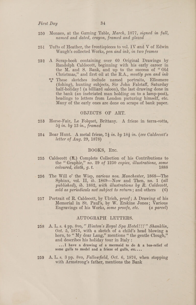 250 Monaco, at the Gaming Table, March, 1877, signed in full, named and dated, crayon, framed and glazed 951 ‘Tufts of Heather, the frontispieces to vol. LV and V of Edwin Waugh’s collected Works, pen and ink, in two frames 2952 &lt;A Scrap-book containing over 60 Original Drawings by Randolph Caldecott, beginning with his early career in the M. and S. Bank, and up to the success of “ Old Christmas,” and first oil at the R.A., mostly pen and wk ** These sketches include named portraits, Ellesmere (fishing), hunting subjects, Sir John Falstaff, Saturday half-holiday ! (a billiard saloon), the last drawing done in the bank (an inebriated man holding on to a lamp-post), headings to letters from London picturing himself, ete. Many of the early ones are done on scraps of bank paper. OBJECTS OF ART. 253 Horse-Fair, Le Folquet, Brittany. A frieze in terra-cotta, 5$ an. by 13 in., framed 254 Boar Hunt. A metal frieze, 74 im. by 184 in. (see Caldecott’s letter of Aug. 29, 1878) BOOKS, Etc. 255 Caldecott (R.) Complete Collection of his Contributions to the “ Graphic,” no. 29 of 1250 copies, ilustrations, some coloured, cloth, g. t. 1888 256 The Will o the Wisp, various nos. Manchester, 1868—The Sphinx, vol. II, ib. 1869—Now and Then, no. 1 (all published), 1b. 1882, with illustrations by R. Caldecott, sold as periodicals not subject to return; and others (6) 257 Portrait of R. Caldecott, by Ulrich, proof; A Drawing of his Memorial in St. Paul’s, by W. Erskine Jones; Various Engravings of his Works, some proofs, etc. (a parcel) AUTOGRAPH LETTERS. 258 A.L.s. 4 pp. 8vo, “ Hinton’s Royal Spa Hotel!!!’ Shanklin, Oct. 5, 1875, with a sketch of a child’s head blowing a horn, to “ My dear Lang,” mentions “ the gentle Clough,” and describes his holiday tour in Italy : ...I have a drawing of a mermaid to do &amp; a bas-relief of some gulls to model and a frieze of gulls, etc.... 259 A.L.s. 3pp. 8vo, Fallowfield, Oct. 6, 1876, when stopping with Armstrong’s father, mentions the Bank