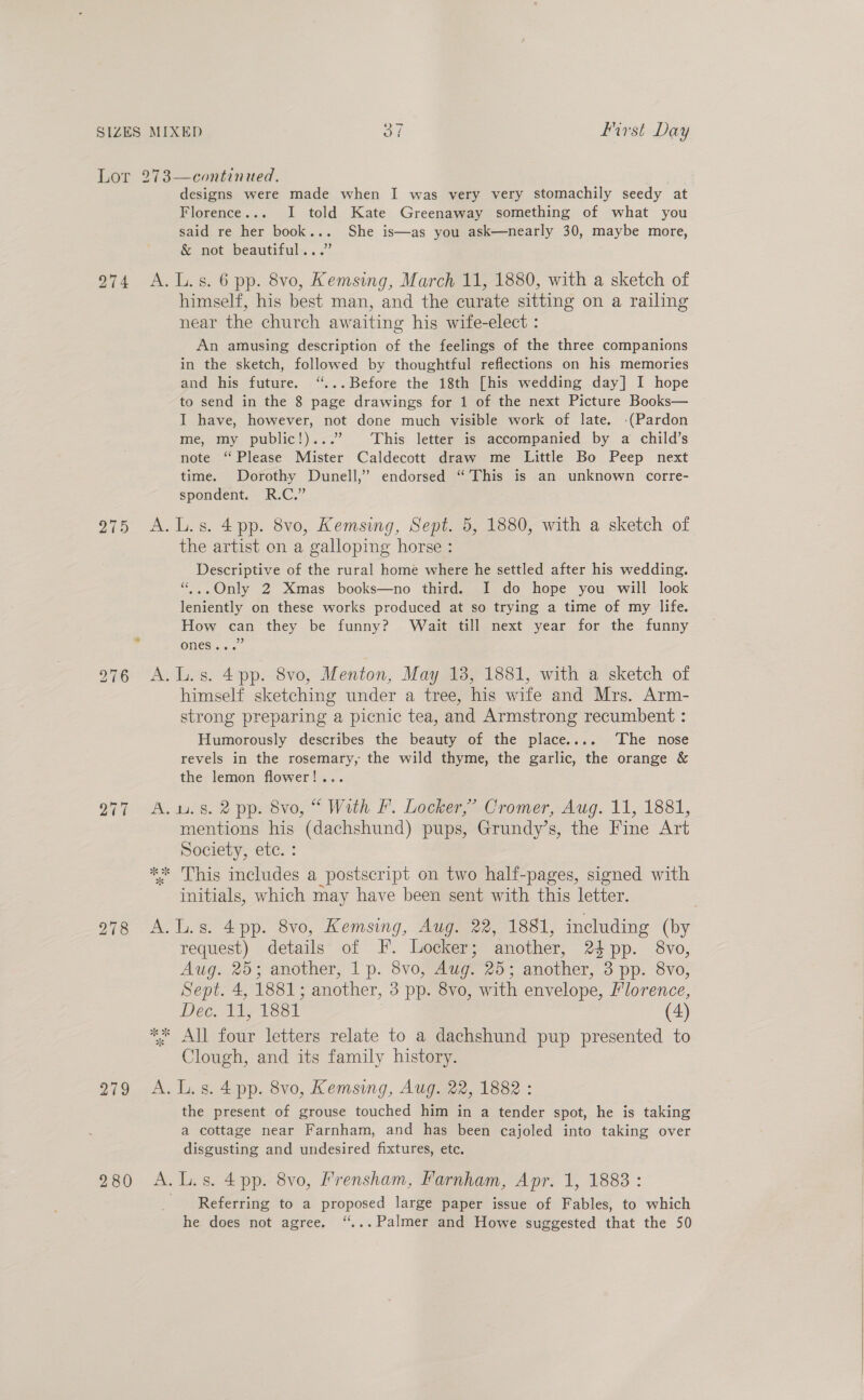 Lor 273—continued. designs were made when I was very very stomachily seedy at Florence... I told Kate Greenaway something of what you said re her book... She is—as you ask—nearly 30, maybe more, &amp; not beautiful...” 974 A.L.s. 6 pp. 8vo, Kemsing, March 11, 1880, with a sketch of himself, his best man, and the curate sitting on a railing near the church awaiting his wife-elect : An amusing description of the feelings of the three companions in the sketch, followed by thoughtful reflections on his memories and his future. “... Before the 18th [his wedding day] I hope to send in the 8 page drawings for 1 of the next Picture Books— I have, however, not done much visible work of late. -(Pardon me, my public!)...’ This letter is accompanied by a child’s note “Please Mister Caldecott draw me Little Bo Peep next time. Dorothy Dunell,”’ endorsed “This is an unknown corre- spondent. R.C.” 975 A.L.s. 4pp. 8vo, Kemsing, Sept. 5, 1880, with a sketch of the artist on a galloping horse : Descriptive of the rural home where he settled after his wedding. “;..Only 2 Xmas books—no third. I do hope you will look leniently on these works produced at so trying a time of my life. How can they be funny? Wait till next year for the funny ONES 6. 276 A.L.s. 4pp. 8vo, Menton, May 18, 1881, with a sketch of himself sketching under a tree, his wife and Mrs. Arm- strong preparing a picnic tea, and Armstrong recumbent : Humorously describes the beauty of the place.... ‘The nose revels in the rosemary, the wild thyme, the garlic, the orange &amp; the lemon flower!... 77 A.wu.s8. 2 pp. 8vo, “ With &amp;. Locker,” Cromer, Aug. 11, 1881, mentions his (dachshund) pups, Grundy’s, the Fine Art Society, ete. : *%* This includes a postscript on two half-pages, signed with initials, which may have been sent with this letter. request) details of I. Locker; another, 24 pp. 8vo, Aug. 25; another, 1p. 8vo, Aug. 25; another, 3 pp. 8vo, Sept. 4, 1881; another, 3 pp. 8vo, with envelope, Florence, Dec. 11, 1881 (4) ** All four letters relate to a dachshund pup presented to Clough, and its family history. 279 A. L.s. 4 pp. 8vo, Kemsing, Aug. 22, 1882 : the present of grouse touched him in a tender spot, he is taking a cottage near Farnham, and has been cajoled into taking over disgusting and undesired fixtures, etc. 280 A.L.s. 4pp. 8vo, Frensham, Farnham, Apr. 1, 1883 : Referring to a proposed large paper issue of Fables, to which he does not agree. “... Palmer and Howe suggested that the 50