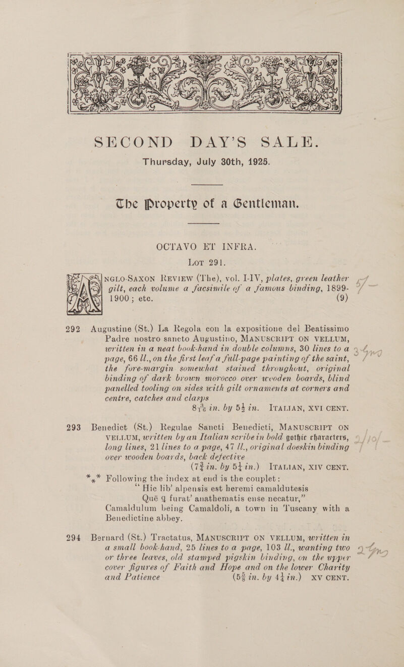     ! SAGE é Seer Pee. CZ \s? » ae if cen Ae Cape te PD Ye  SECOND DAY’S SALE. Thursday, July 30th, 1925. The Property of a Gentleman. OCTAVO ET INFRA. Lore 794: NGLO-SAXON Review (The), vol. I-1V, plates, green leather gilt, each volume a facsimile of a famous binding, 1899- 1900 ; ete. (9)  292 Augustine (St.) La Regola con la expositione del Beatissimo Padre nostro sancto Augustino, MANUSCRIPT ON VELLUM, page, 66 Ul., on the first leafa full-page painting of the saint, the fore-margin. somewhat stained throughout, original binding of dark brown morocco. over weoden boards, blind panelled tooling on sides with gilt ornaments at corners and centre, catches and clasps 8355 in. by 54 an. ITALIAN, XVI CENT. 293 Benedict (St.) Regulae Sancti Benedicti, MANUSCRIPT ON VELLUM, written by an Italian scribein bold gothic characters, over wooden boards, back defective (T%in. by Shin.) ITALIAN, XIV CENT. *.* Following the index at end is the couplet: ‘‘ Hic lib’ alpensis est heremi camaldutesis Qué gq furat’ anathematis ense necatur,” Camaldulum being Camaldoli, a town in ‘Tuscany with a Benedictine abbey. 294 Bernard (St.) Tractatus, MANUSCRIPT ON VELLUM, written in a small book-hand, 25 lines toa page, 103 Ul., wanting two cover figures of Faith and Hope and on the lower Charity