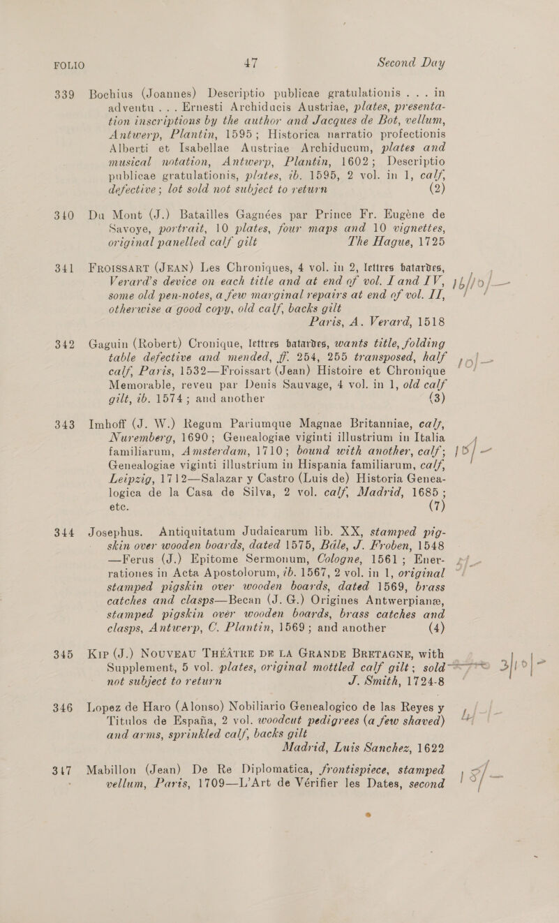 FOLIO 339 340 341 342 343 344 345 346 317 47 Second Day Bochius (Joannes) Descriptio publicae gratulationis ... in adventu... Ernesti Archidacis Austriae, plates, presenta- tion inscriptions by the author and Jacques de Bot, vellum, Antwerp, Plantin, 1595; Historica narratio profectionis Alberti et Isabellae Austriae Archiducum, plates and musical notation, Antwerp, Plantin, 1602; Descriptio publicae gratulationis, plates, 7b. 1595, 2 vol. in 1, calf, defective; lot sold not subject to return (2) Du Mont (J.) Batailles Gagnées par Prince Fr. Eugene de Savoye, portrait, 10 plates, four maps and 10 vignettes, original panelled calf gilt The Hague, 1725 FRroissart (JEAN) Les Chroniques, 4 vol. in 2, lettres batardes, Verard’s device on each title and at end of vol. Land IV, some old pen-notes, a few marginal repairs at end of vol. IT, otherwise a good copy, old calf, backs gilt Paris, A. Verard, 1518 Gaguin (Robert) Cronique, lettres batardes, wants title, folding table defective and mended, ff. 254, 255 transposed, half calf, Paris, 1532—Froissart (Jean) Histoire et Chronique Memorable, reveu par Denis Sauvage, 4 vol. in 1, old calf gilt, 2b. 1574; and another (3) Imhoff (J. W.) Regum Pariumque Magnae Britanniae, ca/s, Nuremberg, 1690; Genealogiae viginti illustrium in Italia familiarum, Amsterdam, 1710; bound with another, calf; Genealogiae viginti illustrium in Hispania familiarum, ca//, Leipzig, 1712—Salazar y Castro (Luis de) Historia Genea- logica de la Casa de Silva, 2 vol. calf, Madrid, 1685 ; ete. (7) Josephus. Antiquitatum Judaicarum lib. XX, stamped pig- _ skin over wooden boards, dated 1575, Bale, J. Froben, 1548 —Ferus (J.) Epitome Sermonum, Cologne, 1561; Ener- rationes in Acta Apostolorum, 7b. 1567, 2 vol. in 1, original stamped pigskin over wooden boards, dated 1569, brass catches and clasps—Becan (J. G.) Origines Antwerpiane, stamped pigskin ovér wooden boards, brass catches and clasps, Antwerp, C. Plantin, 1569; and another (4) Kir (J.) Nouveau THEATRE DE LA GRANDE BRETAGNE, with not subject to return J. Smith, 1724-8 Lopez de Haro (Alonso) Nobiliario Genealogico de las Reyes y Titulos de Espafia, 2 vol. woodcut pedigrees (a few shaved) and arms, sprinkled calf, backs gilt | Madrid, Luis Sanchez, 1622 Mabillon (Jean) De Re Diplomatica, frontispiece, stamped vellum, Paris, 1709—L’Art de Vérifier les Dates, second