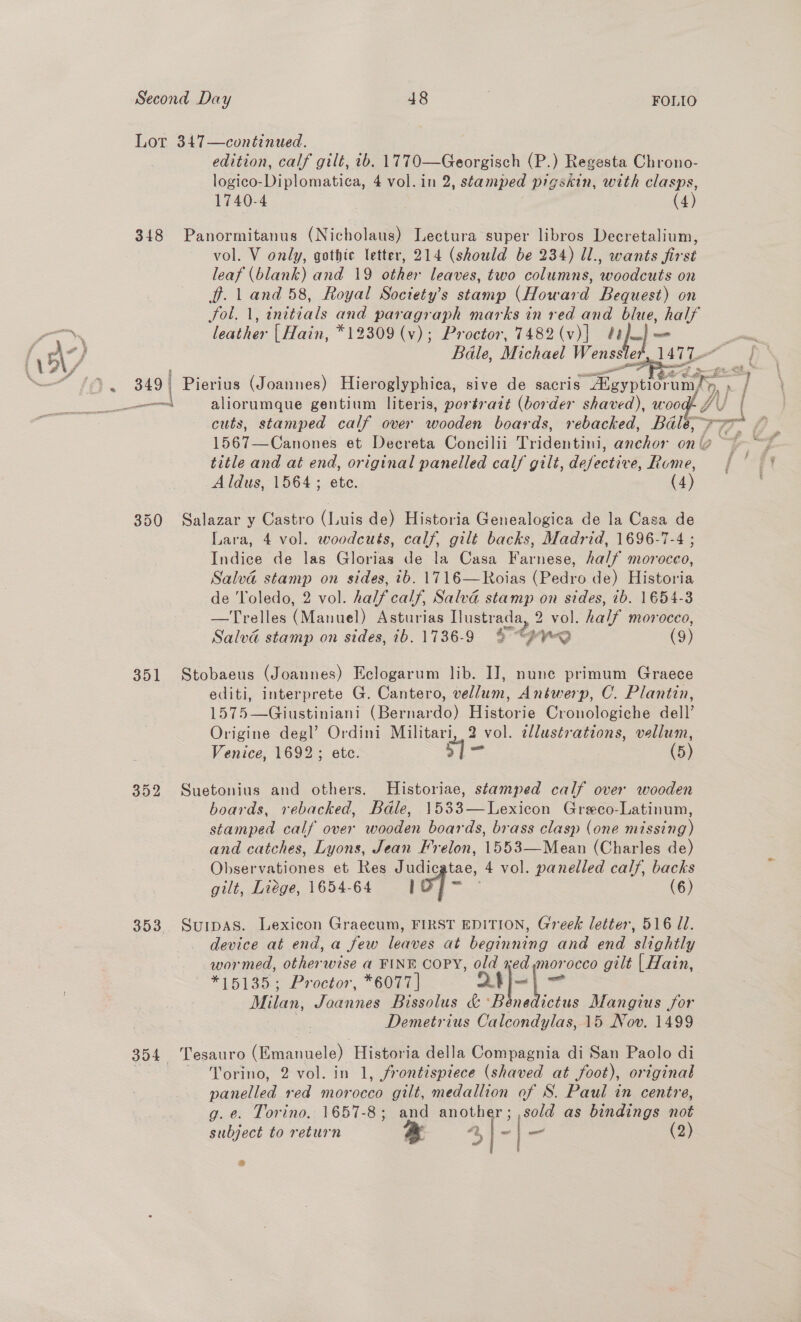 Lot 347—continued. edition, calf gilt, ib. 1770—Georgisch (P.) Regesta Chrono- logico-Diplomatica, 4 vol. in 2, stamped pigskin, with clasps, 1740-4 (4) 348 Panormitanus (Nicholaus) Lectura super libros Decretalium, vol. V only, gothic letter, 214 (should be 234) Il., wants first leaf (blank) and 19 other leaves, two columns, woodcuts on ff. 1 and 58, Royal Soctety’s stamp (Howard Bequest) on Sol. 1, initials and paragraph marks in red and blue, iad —~\. leather | Hain, *12309 (v); Proctor, 7482 (v)| Vonateh { A-) Bale, Michael aso: er : ea iomiane gentium Tees Gor trait a sated), WOO | cuts, stamped calf over wooden boards, rebacked, Bale, fi 1567—Canones et Decreta Concilii Tridentini, anchor on | oa title and at end, original panelled calf gilt, defective, Rume, {| Aldus, 1564; ete. (4) 1477-   \ 350 Salazar y Castro (Luis de) Historia Genealogica de la Casa de Lara, 4 vol. woodcuts, calf, gilt backs, Madrid, 1696-7-4 ; Indice de las Glorias de la Casa Farnese, half morocco, Salva stamp on sides, ib. 1716—Roias (Pedro de) Historia de ‘Toledo, 2 vol. half calf, Salva stamp on sides, 1b. 1654-3 —Trelles (Manuel) Asturias Ilustrada, 2 vol. half morocco, Salva stamp on sides, ib. 1736-9 % “feo (9) 351 Stobaeus (Joannes) Eclogarum lib. IJ, nune primum Graece editi, interprete G. Cantero, vellum, Antwerp, C. Plantin, 1575—Giustiniani (Bernardo) Historie Cronologiche dell’ Origine degl’ Ordini Militari, 2 vol. cllustrations, vellum, Venice, 1692; etc. 1- (5) 352 Suetonius and others. Historiae, stamped calf over wooden boards, rebacked, Bale, 1533—Lexicon Greco-Latinum, stamped calf over wooden boards, brass clasp (one missing) and catches, Lyons, Jean Frelon, 1553—Mean (Charles de) Observationes et Res Judic tae, a vol. panelled calf, backs gilt, Liege, 1654-64 I (6) 353 Surpas. Lexicon Graecum, FIRST EDITION, Greek letter, 516 ll. device at end, a few leaves at beginning and end slightly wormed, otherwise a FINE COPY, old xed morocco gilt | Hain, ~ *15135; Proctor, *6077 | git —? Milan, Joannes Bissolus &amp; ‘Bénedicius Mangius for Demetrius Calcondylas, 15 Nov. 1499 354 Tesauro (Emangele) Historia della Compagnia di San Paolo di | ~ Yorino, 2 vol. in 1, frontispiece (shaved at foot), original panelled red morocco gilt, medallion of S. Paul in centre, g. e. Torino, 1657-8; and another; ,sold as bindings not subject to return * 4 | - _ (2)