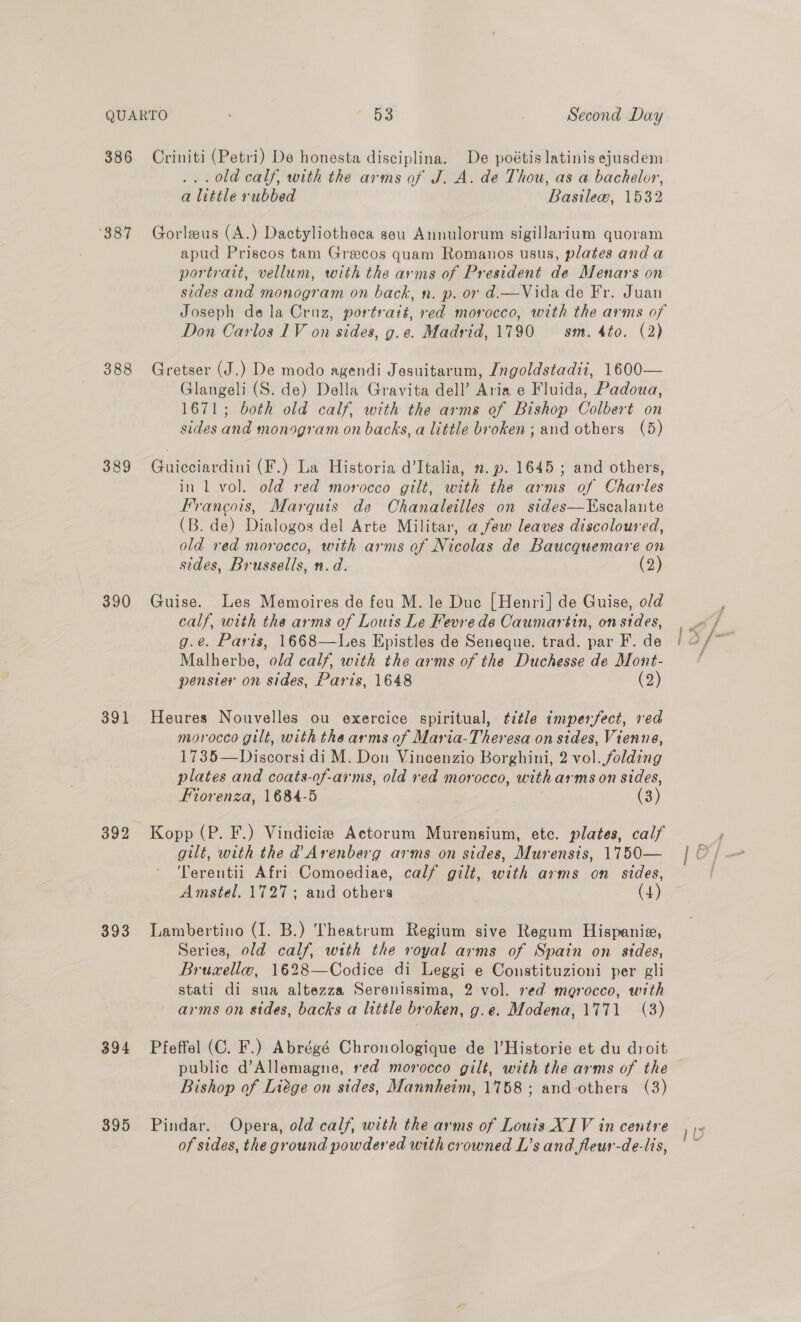 ‘387 388 389 390 391 392 393 394 395 ...0ld calf, with the arms of J. A. de Thou, as a bachelor, a little rubbed Basilew, 1532 Gorleus (A.) Dactyliotheca seu Annulorum sigillarium quoram apud Priscos tam Greecos quam Romanos usus, plates and a portrart, vellum, with the arms of President de Menars on sides and monogram on back, n. p. or d.—Vida de Fr. Juan Joseph dela Cruz, portratt, red morocco, with the arms of Don Carlos 1V on sides, g.e. Madrid, 1790 sm. 4to. (2) Gretser (J.) De modo agendi Jesuitarum, Jngoldstadii, 1600— Glangeli (S. de) Della Gravita dell’ Aria e Fluida, Padoua, 1671; both old calf, with the arms of Bishop Colbert on sides and monogram on backs, a little broken; and others (5) Guicciardini (F.) La Historia d’Italia, .p. 1645 ; and others, in 1 vol. old red morocco gilt, with the arms of Charles Francois, Marquis de Chanaleilles on sides—Escalante (B. de) Dialogos del Arte Militar, afew leaves discoloured, old red morocco, with arms of Nicolas de Baucquemare on sides, Brussells, n.d. (2) Guise. Les Memoires de feu M. le Duc [Henri] de Guise, old calf, with the arms of Louts Le Fevre de Caumartin, on sides, g.e. Paris, 1668—Les Epistles de Seneque. trad. par F. de Malherbe, old calf, with the arms of the Duchesse de Mont- penster on sides, Paris, 1648 (2) Heures Nouvelles ou exercice spiritual, ¢étle imperfect, red morocco gilt, with the arms of Marta-Theresa on sides, Vienne, 1735—Discorsi di M. Don Vincenzio Borghini, 2 vol..folding plates and coats-of-arms, old red morocco, with arms on sides, Fiorenza, 1684-5 (3) Kopp (P. F.) Vindicie Actorum Murensium, etc. plates, calf gilt, with the @ Arenberg arms on sides, Murensis, 1750— Terentii Afri Comoediae, calf gilt, with arms on sides, Amstel. 1727; and others (4) Lambertino (I. B.) Theatrum Regium sive Regum Hispanie, Series, old calf, with the royal arms of Spain on sides, Bruxellee, 1628—Codice di Leggi e Constituzioni per gli stati di sua altezza Serenissima, 2 vol. red merocco, with arms on sides, backs a little broken, g.e. Modena, 1771 (3) Pfeffel (C. F.) Abrégé Chronologique de ]’Historie et du droit public d’Allemagne, red morocco gilt, with the arms of the Bishop of Liege on sides, Mannheim, 1758; and others (3) Pindar. Opera, old calf, with the arms of Louis XIV in centre of sides, the ground powdered with crowned L’s and fleur-de-lis,