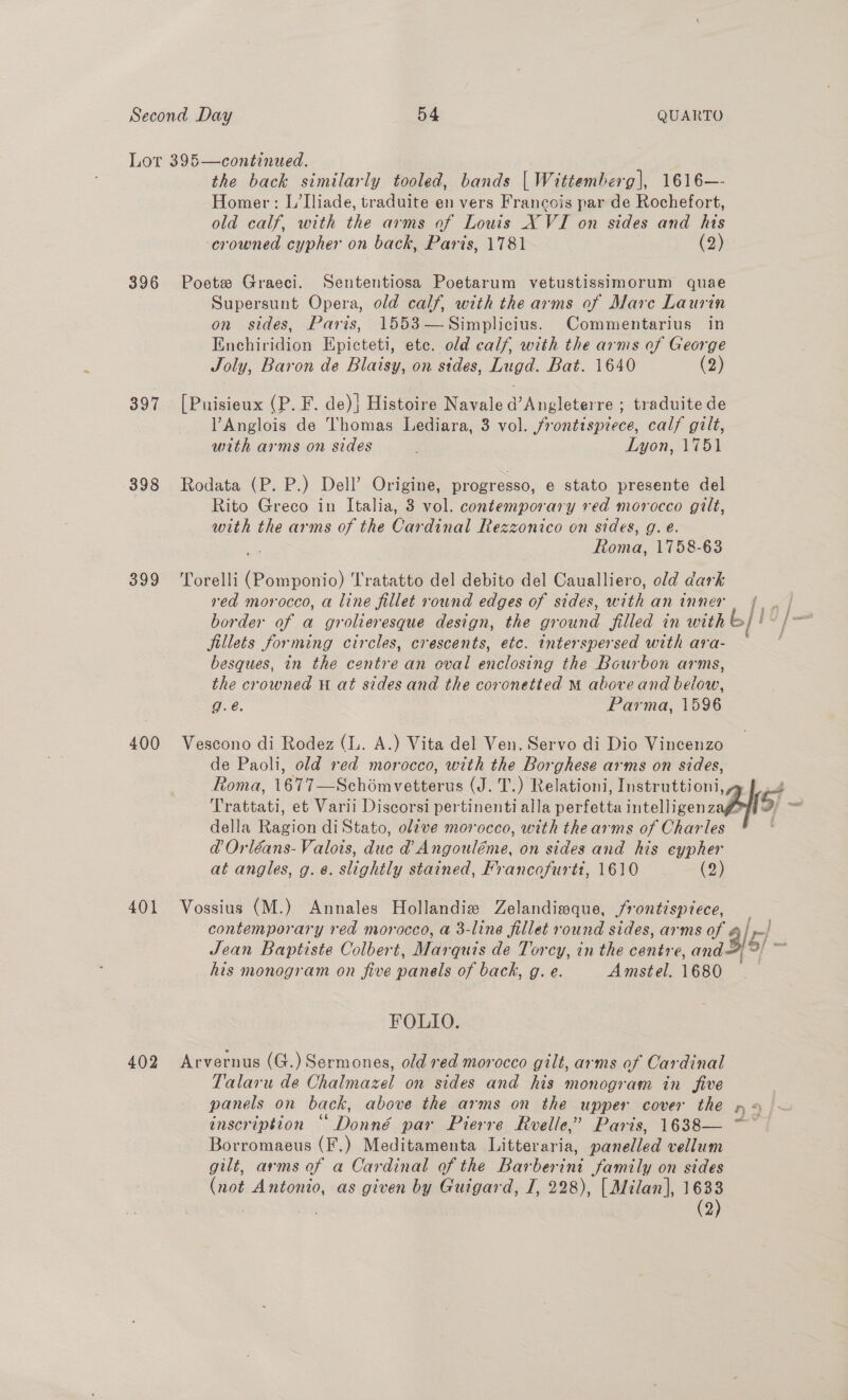 Lor 395—continued. the back similarly tooled, bands | Wittemberg], 1616—- Homer: L’Iliade, traduite en vers Francois par de Rochefort, old calf, with the arms of Louis X VI on sides and his ‘crowned cypher on back, Paris, 1781 (2) 396 Poete Graeci. Sententiosa Poetarum vetustissimorum quae Supersunt Opera, old calf, with the arms of Mare Laurin on sides, Paris, 1553—Simplicius. Commentarius in Enchiridion Epicteti, ete. old calf, with the arms of George Joly, Baron de Blaisy, on sides, Lugd. Bat. 1640 (2) 397 [Puisieux (P. F. de)] Histoire Navaled’Angleterre ; traduite de lAnglois de Thomas Lediara, 3 vol. frontispiece, calf gilt, with arms on sides Lyon, 1751 398 Rodata (P. P.) Dell’ Origine, progresso, e stato presente del Rito Greco in Italia, 3 vol. contemporary red morocco gilt, with the arms of the Cardinal Rezzonico on sides, g. e. ioe 1758-63 399 ‘Torelli Coo Tratatto del debito del Caualliero, old dark red morocco, a line fillet round edges of sides, with an inner border of a grolieresque design, the gr Gund filled in with L/10 fillets forming circles, crescents, etc. interspersed with ara- besques, in the boner an oval entlosing the Bourbon arms, the crowned at sidesand the coronetted M above and below, g.e. Parma, 1596 400 Vescono di Rodez (lL. A.) Vita del Ven. Servo di Dio Vincenzo de Paoli, old red morocco, with the Borghese arms on sides, Roma, 1677—Schomvetterus (J. T.) Relationi, Instruttioni,~ | 4 Trattati, et Varii Discorsi pertinenti alla perfetta teligen zal) = della Ragion diStato, olive morocco, with thearms of Charles @d Orléans- Valois, duc d@ Angouléme, on sides and his eypher at angles, g. ¢. slightly stained, Francofurti, 1610 (2) 401 Vossius (M.) Annales Hollandie Zelandisque, frontispiece, contemporary red morocco, a 3-line fillet round sides, arms of / | Jean Baptiste Colbert, Marquis de Torcy, in the centre, and= 15/ = his monogram on five panels of back, g. e. Amstel. 1680 | FOLIO. 402 Arvernus (G.) Sermones, old red morocco gilt, arms of Cardinal Talaru de Chalmazel on sides and his monogram in five panels on back, above the arms on the upper cover the pn « inscription “ Donné par Pierre Rvelle,’ Paris, 1638— ~~ Borromaeus (F.) Meditamenta Litteraria, panelled vellum gilt, arms of a Cardinal of the Bar borin Samily on sides igh Aneenio, as given by Guigard, I, 228), | Milan], 1633 | (2)