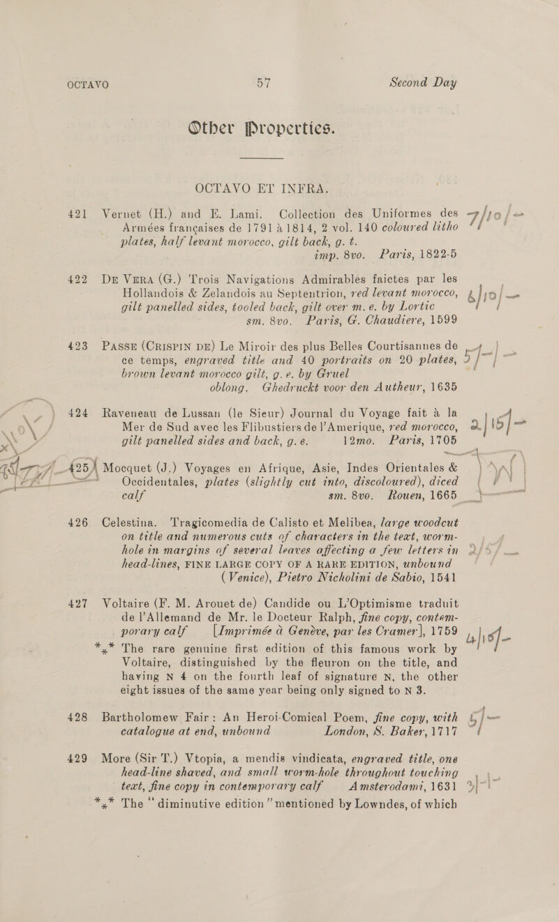 Other Properties. OCTAVO ET INFRA. 421 Vernet (H.) and E. Lami. Collection des Uniformes des F/t0 | Armeées francaises de 1791 41814, 2 vol. 140 coloured litho ‘¢ plates, eee morocco, gilt back, g. t. imp. 8vo. Paris, 1822-5 422 Dr Vera (G.) Trois Navigations Admirables faictes par les Hollandois &amp; Zelandois au Septentrion, ved devant morocco, ay gilt panelled sides, tooled back, gilt over m.e. by Lortic tf sm. 8vo. Paris, G. Chaudiere, 1599 423 Passe (CRISPIN DE) Le Miroir des plus Belles Courtisannes de win &amp; ce temps, engraved title and 40 portraits on 20 plates, 2/~ | ~~ brown levant morocco gilt, g.e. by Gruel : oblong. Ghedruckt voor den Autheur, 1635 424 Raveneau de Lussan (le Sieur) Journal du Voyage fait &amp; la 4 .. 0%: / Mer de Sud avec les Flibustiers de l’Amerique, red morocco, @ | oi ms, — gilt panelled sides and back, g. é. 12mo. Paris, _ 477 “ (25) Moequet (J.) Voyages en Afrique, Asie, Indes Dientales &amp; NAI | Lehi Ss“ Occidentales, plates (slightly cut tnto, discoloured), diced {§ «¢ | - calf sm. 8vo. Rouen, 1665 » 426 Celestina. ‘Tragicomedia de Calisto et Melibea, large woodcut on title and numerous cuts of characters in the text, worm- hole in margins of several leaves affecting a few letters in head-lines, FINE LARGE COPY OF A RARE EDITION, unbound (Venice), Pietro Nicholini de Sabio, 1541 427 Voltaire (F. M. Arouet de) Candide ou L’Optimisme traduit de Allemand de Mr. le Docteur Ralph, jfine copy, contem- porary calf [Imprimée a Geneve, par les Cramer], 1759 fio} *,* The rare genuine first edition of this famous work by Voltaire, distinguished by the fleuron on the title, and having N 4 on the fourth leaf of signature N, the other eight issues of the same year being only signed to N 3. : : “f 428 Bartholomew Fair: An Heroi-Comical Poem, jine copy, with |) = catalogue at end, unbound London, S. Baker,1717 — 429 More (Sir T.) Vtopia, a mendis vindieata, engraved title, one head-line shaved, and small worm-hole throughout touching , \ teat, fine copy in contemporary calf A msterodami, 1631 %)~' *,* The “diminutive edition” mentioned by Lowndes, of which
