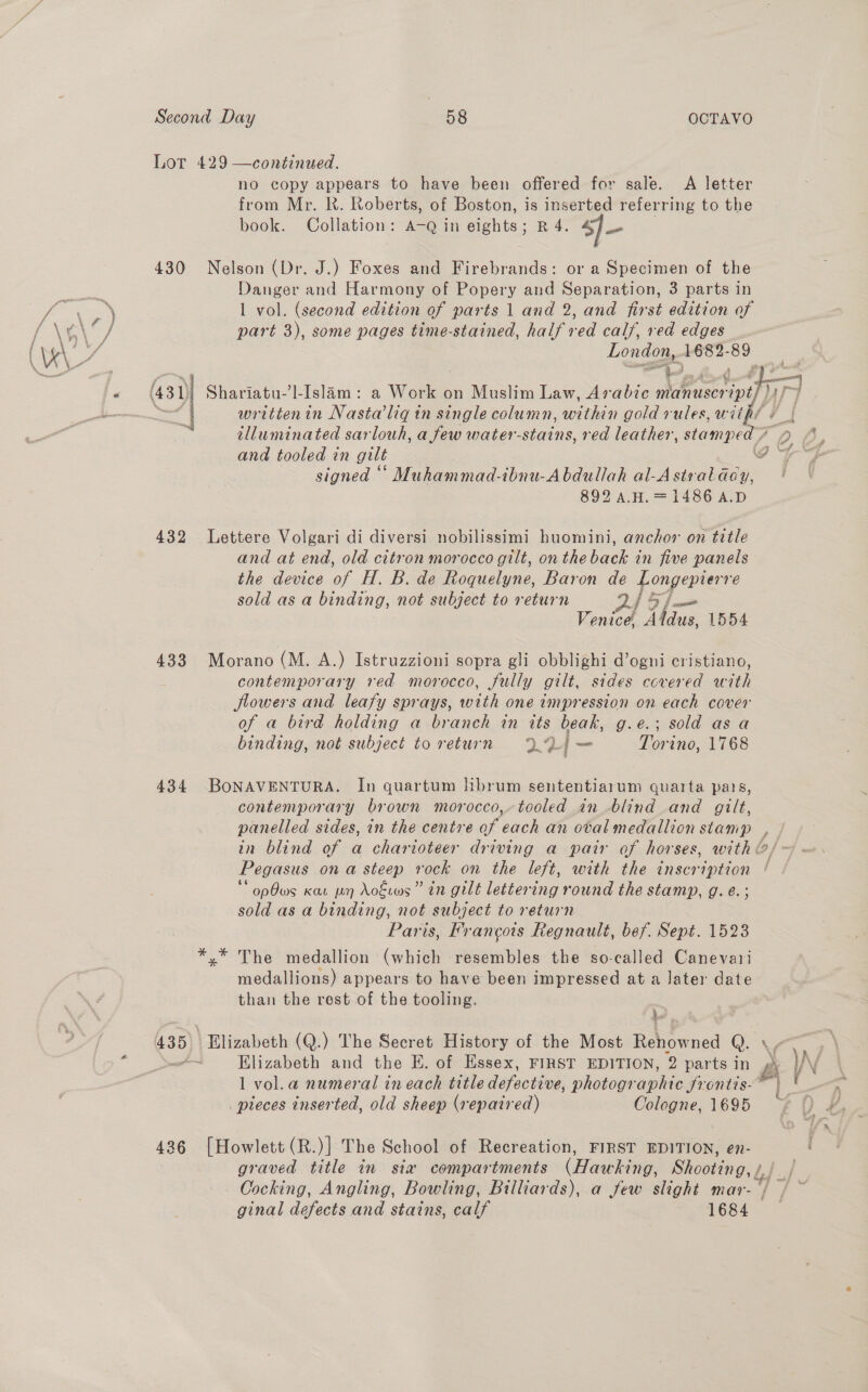 Lot 429 —continued. no copy appears to have been offered for sale. A letter from Mr. Rk. Roberts, of Boston, is inserted referring to the book. Collation: A-Q in eights; R 4. s]— . 430 Nelson (Dr. J.) Foxes and Firebrands: or a Specimen of the Danger and Harmony of Popery and Separation, 3 parts in | ae a 1 vol. (second edition of parts 1 and 2, and first edition of ae cif part 3), some pages time-stained, half red calf, red edges ( \K\ es London, 1682-89 \ —a - ’ ee ae 4 # al i tlluminated sarlouh, a few water-stains, red leather, stampe and tooled in gilt 892 AH. = 1486 A.D 432 Lettere Volgari di diversi nobilissimi huomini, anchor on title and at end, old citron morocco gilt, on the back in five panels the device ae H. B. de Roquelyne, Baron de Longepierre sold asa binding, not subject to return 245 57 Venice, Addne: 1554 433 Morano (M. A.) Istruzzioni sopra gli obblighi d’ogni cristiano, contemporary red morocco, fully gilt, sides covered with flowers and leafy sprays, with one impression on each cover of a bird holding a branch in its beak, g.e.; sold as a binding, not subject to return 9.7) i — Torino, 1768 434 BONAVENTURA. In quartum hibrum sententiarum quarta pais, contemporary brown morocco, tooled in blind and gilt, opOws Kat wn Aokwws” in gilt lettering round the stamp, g. e.; sold as a binding, not subject to return Paris, Francois Regnault, bef. Sept. 1523 The medallion (which resembles the so-called Canevari medallions) appears to have been impressed at a Jater date than the rest of the tooling. : 435 \ Elizabeth (Q.) The Secret History of the Most ae Q. &gt; Elizabeth and the E. of Essex, FIRST EDITION, 2 parts in 1 vol.a numeral ineach title defective, photogr aphie Hones: pieces inserted, old sheep (repaired) Cologne, 1695 436 [Howlett (R.)] The School of Recreation, FIRST EDITION, en- graved title in sia compartments (Hasteng, Shootings. ginal defects and stains, calf 1684 rj  