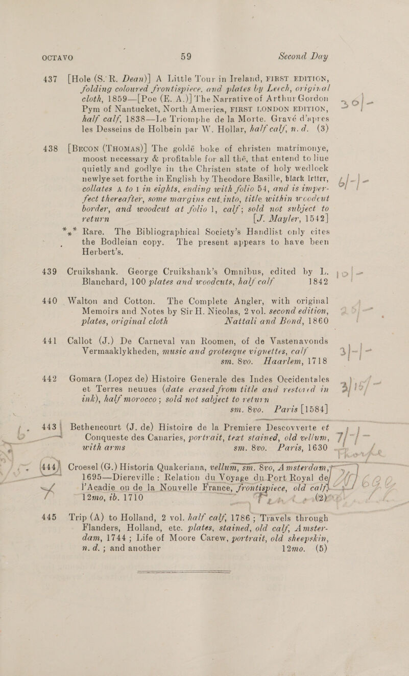 437 [Hole (S.R. Dean)| A Little Tour in Ireland, FIRST EDITION, Solding coloured frontispiece, and plates by Leech, original . cloth, 1859—[Poe (E..A.)]'The Narrativeof ArthurGordon 2. 4} _ Pym of Nantucket, North America, FIRST LONDON EDITION, ~~ | half calf, 1838—lLe Triomphe dela Morte. Gravé d’apres les Desseins de Holbein par W. Hollar, ha/fcal/, n.d. (3) 438 [Brcon (THomas)] The goldé boke of christen matrimonye, moost necessary &amp; profitable for all thé, that entend to liue quietly and godlye in the Christen state of holy wedlock newlye set forthe in English by Theodore Basille, black Ietter, ¢/—) collates A to1in eights, ending with folio 54, and is imper- a ae Sect thereafter, some margins cut.into, title within woodcut border, and woodcut at folio 1, calf; sold not subject to return [J. Mayler, 1542] *,” Rare. The Bibliographical Society’s Handlist only cites the Bodleian copy. ‘The present appears to have been Herbert’s. 439 Cruikshank. George Cruikshank’s Omnibus, edited by L. &gt; | Blanchard, 100 plates and woodcuts, half calf 1842 440 Walton and Cotton. The Complete Angler, with original Memoirs and Notes by Sir H. Nicolas, 2 vol. second edition, plates, original cloth Nattali and Bond, 1860 441 Callot (J.) De Carneval van Roomen, of de Vastenavonds Vermaaklykheden, musie and grotesque vignettes, calf Jo] sm. 8vo. Haarlem, 1718 | | 442 Gomara (Lopez de) Histoire Generale des Indes Occidentales ink), half morocco; sold not sabject to return sm. 8vo. Parts [1584] SHR ees 443 | Bethencourt (J. de) Histoire de la Premiere We seovy ste et Ss }. —— Conqueste des Canaries, portrait, teat stained, old vellum, 7/~ with arms sm. 8vo. Paris 1630 é f ; % s ‘ eS OOSE A et AD RINE OBE eR ee ; aa Sis ar (444) Croesel (G.) Historia Quakeriana, vellum, sm. 8vo, Amsterdam a ) ae 1695—Diereville: Relation du Voyage du Port Royal de A] A l’Acadie ou de la Nouvelle France, , Srontispiece, old COL, abel 12mo, ib. 1710 Es A Ae (2) 445 Trip (A) to Holland, 2 vol. half calf, 1786; Travels through Flanders, Holland, etc. plates, stained, old calf, Amster- dam, 1744; Life of Moore Carew, portrait, old sheepskin, n.d.; and another 12mo0. (5)  