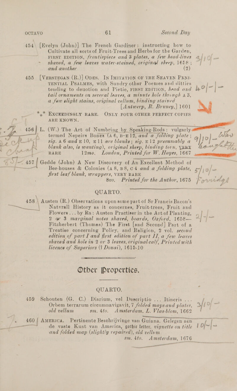 * 454. [Evelyn (John)] The French Gardiner: instructing how to Cultivate all sorts of Fruit-Trees and Herbs for the Garden, FIRST EDITION, frontispiece and 8 plates, a few head-lines and another (2) 455 [Verstacan (R.)| Opes. In IMITATION OF THE SEAVEN PENI- TENTIAL PSALMES, with Sundry other Poemes and ditties tending to deuotion and Pietie, FIRST EDITION, head and tail ornaments on several leaves, a minute hole through a 3, a few slight stains, original vellum, binding stained (Antwerp, R. Bruney,| 1601 EXCEEDINGLY RARE. ONLY FOUR OTHER PERFECT COPIES ARE KNOWN. EER PEI a Pa ST PON Fi a  —e————,, — termed Nepeirs Bones (4 6, B-E12, and a folding plate ; Cy ae sig. A6 and #10, E11 are hlaatee sig. E12 presumably a Jae blank also, ts Paina original sheep, binding torn, VERYX : RARE 12mo. London, Printed for W. Hayes, 1667 . j= 151 | Gedde (John) A New Discovery of An alixeallent.Method of eT. Bee-houses &amp; Colonies (A 8, B8, 04 and a folding plate, jirst leaf blank, wrappers, VERY RARE 8vo. Printed for the Author, 1675 OUARYO. a 158 \ Austen (R.) Observations upon some part of Sr Francis Bacon’s eas sah § Natvrall History ag it concernes, Fruit-trees, Fruit and Flowers... by Ra: Austen Practiserin the Art of Planting, RiGee 3 marooned notes shaved, boards, Oxfird, 165&amp;— Fitzherbert (Thomas) The First [and Second] Part of a Treatise concerning Policy, and Religion, 2 vol. second shaved and hole in 2 or 3 leaves, originalcalf, Printed with licence of Superiors (1 Douat), 1615-10  Other Properties. QUARTO. 459 Schouten (G. C.) Diarium, vel Descriptio ... Itineris ... Orbem terrarum cireumnavigavit, 7 folded mapsand plates, old vellum sm. 4to. Amsterdam, L. Vias-blom, 1662 de vaste Kust van America, gothic letter, vignette on title and folded map (slightly repaired), old vellum a sesnt si EES a ong  