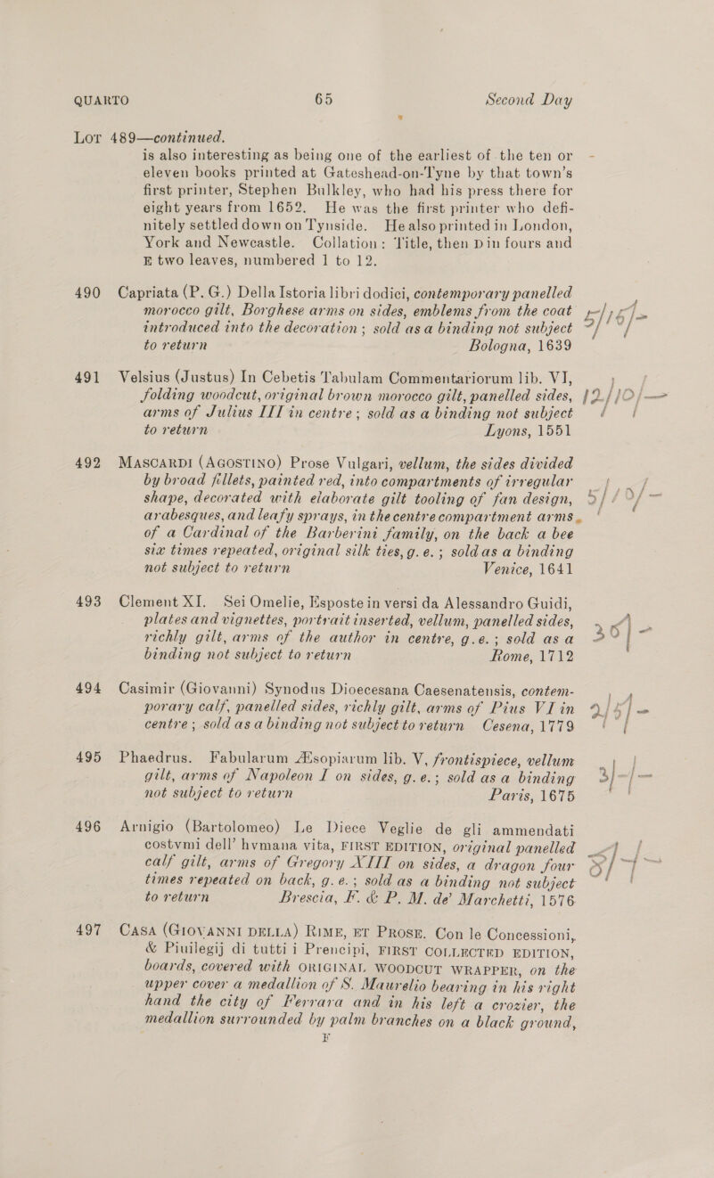 Second Day 490 491 492 493 494 495 496 497 is also interesting as being one of the earliest of .the ten or eleven books printed at Gateshead-on-Tyne by that town’s first printer, Stephen Bulkley, who had his press there for eight years from 1652. He was the first printer who defi- nitely settled down on Tynside. Healso printed in London, York and Newcastle. Collation: Title, then Din fours and E two leaves, numbered 1 to 12. Capriata (P. G.) Della Istoria libri dodici, contemporary panelled morocco gilt, Borghese arms on sides, emblems from the coat introduced into the decoration; sold asa binding not subject to return Bologna, 1639 Velsius (Justus) In Cebetis Tabulam Commentariorum lib. VI, arms of Julius IIT in centre; sold as a binding not subject to return Lyons, 1551 MascarDI (AGOSTINO) Prose Vulgari, vellum, the sides divided by broad fillets, painted red, into compartments of irregular shape, decorated with elaborate gilt tooling of fan design, of a Cardinal of the Barberini family, on the back a bee sia times repeated, original silk ties,g.e.; soldas a binding not subject to return Venice, 1641 Clement XI. Sei Omelie, Esposte in versi da Alessandro Guidi, plates and vignettes, portrait inserted, vellum, panelled sides, richly gilt, arms of the author in centre, g.e.; sold asa binding not subject to return Rome, 1712 Casimir (Giovanni) Synodus Dioecesana Caesenatensis, contem- porary calf, panelled sides, richly gilt, arms of Pius VI in centre; soldasa binding not subject to return Cesena, 1779 Phaedrus. Fabularum Alsopiarum lib. V, frontispiece, vellum gilt, arms of Napoleon I on sides, g.e.; sold asa binding not subject to return Paris, 1675 Arnigio (Bartolomeo) Le Diece Veglie de gli ammendati costvmi dell’ hvmana vita, FIRST EDITION, original panelled calf gilt, arms of Gregory XIII on sides, a dragon four times repeated on back, g.e.; sold as a binding not subject to return Brescia, F. &amp; P. M. de’ Marchetti, 1576 Casa (GIOVANNI DELLA) Rimg, ET Prose. Con le Concessioni,, &amp; Piuilegij di tutti i Prencipi, FIRST COLLECTED EDITION, boards, covered with ORIGINAL WooDCUT WRAPPER, on the upper cover a medallion of S. Maurelio bearing in his right hand the city of Ferrara and in his left a crozier, the medallion surrounded by palm branches on a black ground, &lt; f § &amp; i eee ee Tn, —