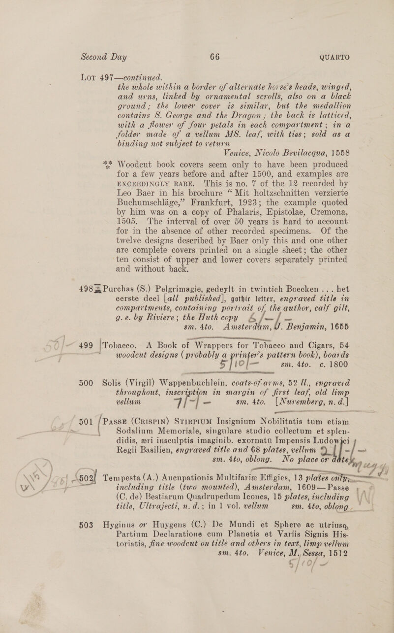 Lot 497—continued. the whole within a border of alternate hoi se’s heads, winged, and urns, linked by ornamental scrolls, also on a black ground ; the lower cover is similar, but the medallion contains S. George and the Dragon ; the back ts latticed, with a flower of four petals in each compartment; in a folder made of a vellum MS. leaf, with ties; sold as a binding not subject to return Venice, Nicolo Bevilacqua, 1558 ** Woodeut book covers seem only to have been produced for a few years before and after 1500, and examples are EXCEEDINGLY RARE. This is no. 7 of the 12 recorded by Leo Baer in his brochure “ Mit holtzschnitten verzierte Buchumschlage,” Frankfurt, 1923; the example quoted by him was on a copy of Phalaris, Epistolae, Cremona, 1505. The interval of over 50 years is hard to account for in the absence of other recorded specimens. Of the twelve designs described by Baer only this and one other are complete covers printed on a single sheet; the other ‘ten consist of upper and lower covers separately printed and without back. 498 = Purchas (S.) Pelgrimagie, gedeylt in twintich Boecken ... het eerste deel [all published], gothic letter, engraved title in compartments, containing portratt oy ihe author, calf gilt, g.e. by Riviere; the Huth copy &amp; | sm. Ato. Ape a. ny oy: EOC 1655  ee =e iam 499 ‘Tobacco. A Book of Wrapper’ for Tobacco and Cigars, 54 | woodcut designs ( probably a printer’s pattern book), boards 5] 10[— sm. 4to. c. 1800 500 Solis (Virgil) Napbetaelain coats- By ms, 52 Ul., engraved throughout, inser tion in margin of first leaf old limp vellum ah sm. 4to. [Nur emberg, Nn. -d.] 501 [Passe (Crispin) StrrprumM Insignium Nobilitatis tum etiam \ Sodalium Memoriale, singulare studio collectum et splen- didis, eri insculptis imaginib. exornattii Impensis Ludow Regii Basilien, engraved title and 68 plates, vellum of/-/~ sm. 4to, oblong. iv lace toy. oe, By Tempesta (A.) Aucupationis Ai ifeiee Effigies, 13 plates only nal oie title (two mounted), Amsterdam, 1609—Passe , _ . (C. de) Bestiarum Quadrupedum Icones, 15 plates, including title, Ultrajecti, n.d.; in 1 vol. vellum sm. 4to, oblong. _ 503 Hyginus or Huygens (C.) De Mundi et Sphere ac utriusa, Partium Declaratione cum Planetis et Variis Signis His- toriatis, fine woodcut on title and others in teat, limp vellum sm. 4to. Venice, M. Sessa, 1512 woot