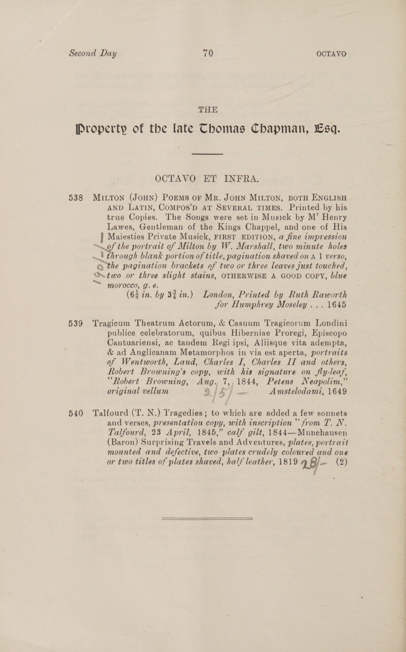 THE Pvoperty of the late Chomas Chapman, sq. OCTAVO ET INFRA. 538 MILTON (JoHN) Porms or Mr. JoHn MILTON, BOTH ENGLISH AND LATIN, COMPOS’D AT SEVERAL TIMES. Printed by his true Copies. The Songs were set in Musick by M* Henry Lawes, Gentleman of the Kings Chappel, and one of His Maiesties Private Musick, FIRST EDITION, a fine impression of the portrait of Milton by W. Marshall, two minute holes ~!) through blank portion of title, pagination shaved on A 1 verso, o the pagination brackets of two or three leaves just touched, S two or three slight stains, OTHERWISE A GOOD COPY, blue “~ morocco, g. é. (64 in. by 32in.) London, Printed by Ruth Raworth Jor Humphrey Moseley ... 1645 539 Tragicum Theatrum Actorum, &amp; Casuum Tragicorum Londini publice celebratorum, quibus Hiberniae Proregi, Episcopo Cantuariensi, ac tandem Regi ipsi, Aliisque vita adempta, &amp; ad Anglicanam Metamorphos in via est aperta, portraits of Wentworth, Laud, Charles I, Charles II and others, Robert Browning’s copy, with his signature on jfly-leaf, “Robert Browning, Aug. 7,,1844, Petens Neapolim,” original vellum 9 js] « Amstelodami, 1649 a 540 Talfourd (T. N.) Tragedies; to which are added a few sonnets and verses, presentation copy, with inscription “from T. N. Talfourd, 23 April, 1845,” calf gilt, 1844—Munchausen (Baron) Surprising Travels and Adventures, plates, portrait mounted and defective, two plates crudely coloured and one or two titles of plates shaved, half leather, 1819 ABi- (2) f  