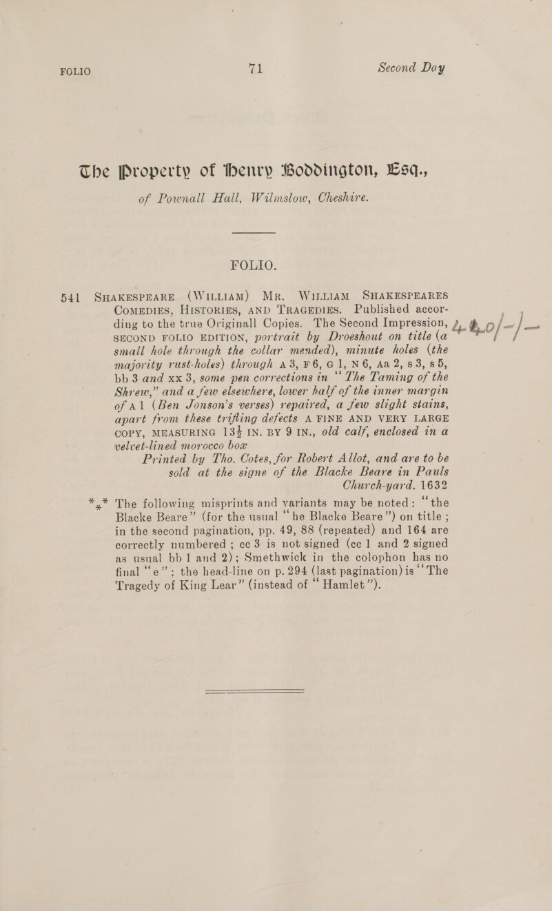 The Property of henry Boddington, Lsq,, of Pownall Hall, Wilmslow, Cheshire. FOLIO. 541 SHAKESPEARE (WILLIAM) Mr. WILLIAM SHAKESPEARES ComMEDIES, HISTORIES, AND TRAGEDIES. Published accor- ding to the true Oneal Copies. The Second Impression, ; db of: ~}— SECOND FOLIO EDITION, portrait by Droeshout on title ian er small hole through the collar mended), minute holes (the majority rust-holes) through a3, F 6, a1, N6, Aa 2,83, 85, bb 3 and xx 3, some pen corrections in cen, Taming ao the Shrew,” and a few elsewhere, lower half of the inner margin of Al (Ben Jonson’s verses) repaired, a few slight stains, apart from these trifling defects A FINE AND VERY LARGE COPY, MEASURING 134 IN. BY 9 IN., old calf, enclosed in a velvet-lined morocco box Printed by Tho. Cotes, for Robert Allot, and are to be sold at the signe of the Blacke Beare in Pauls Church-yard. 1632 The following misprints and variants may be noted: ‘‘the Blacke Beare” (for the usual ‘‘ he Blacke Beare’’) on title ; in the second pagination, pp. 49, 88 (repeated) and 164 are correctly numbered ; cc 3 is not signed (cc 1 and 2 signed as bee bbl and 2);-Smethwick in the colophon has no final “e” ; the head-line on p. 294 (last pagination) is ‘The Tragedy of King Lear” (instead of ‘ Hamlet”).