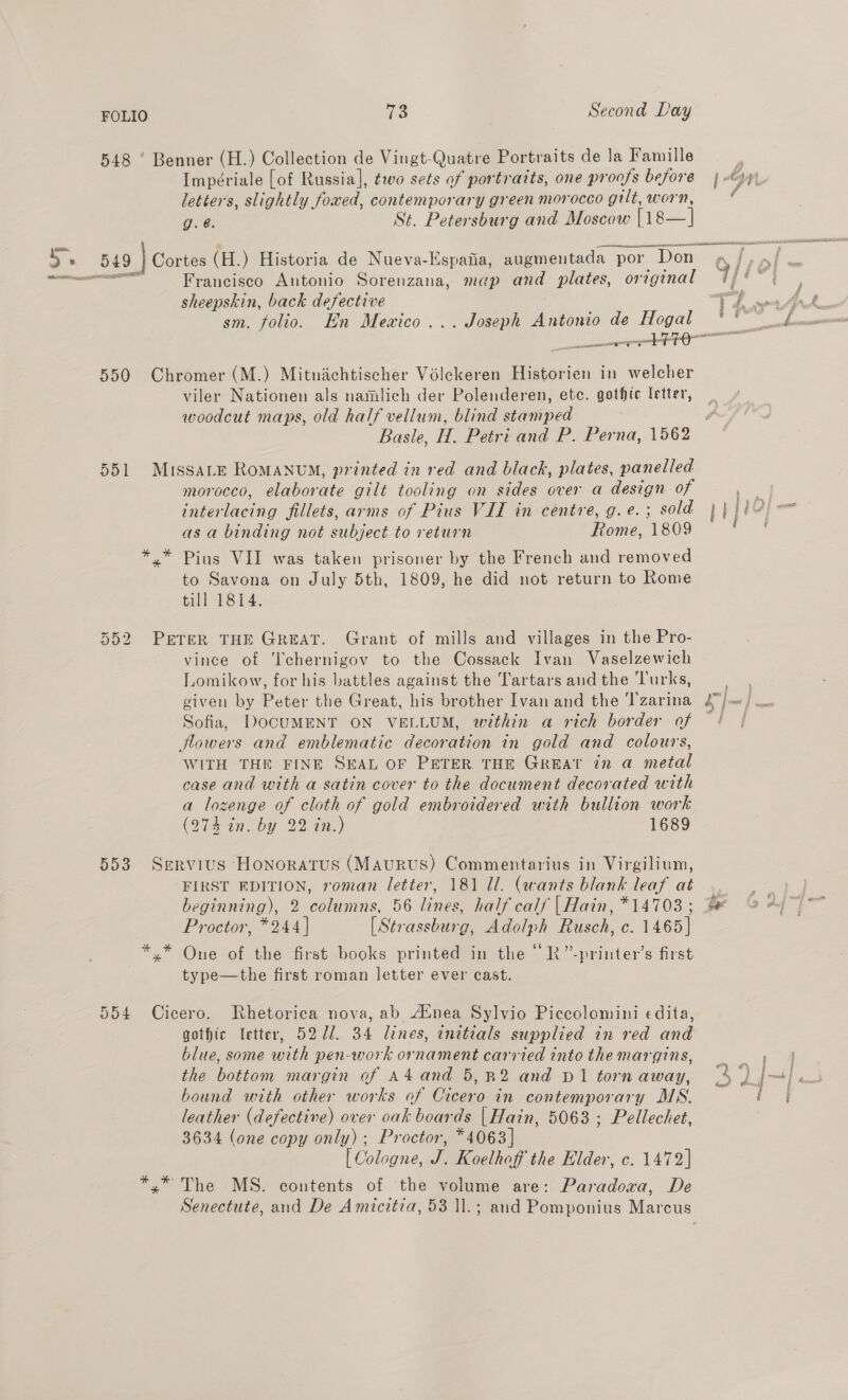 548 ‘ Benner (H.) Collection de Vingt-Quatre Portraits de la Famille Impériale [of Russia], two sets of portraits, one proofs before |} letters, slightly foxed, contemporary green morocco gilt, worn, / g. @. St. Petersburg and Moscow cs Se 549 } Cortes (H.) Historia de Nueva-Espaiia, augmentada por Don ee ee Francisco Antonio Sorenzana, map and plates, original /) sheepskin, back defective i eee, sm. folio. En Mewxico... Joseph Antonio de Hogal ** ac G ES sont — 550 Chromer (M.) Mitnachtischer Volekeren Historien in welcher viler Nationen als namlich der Polenderen, etc. gothic letter, woodcut maps, old half vellum, blind stamped Basle, H. Petri and P. Perna, 1562 551 Muissare RoMANUM, printed in red and black, plates, panelled morocco, elaborate gilt tooling on sides over a design of as a binding not subject to return Rome, 1809 ‘ *.* Pius VII was taken prisoner by the French and removed to Savona on July 5th, 1809, he did not return to Rome till 1814. 552 PETER THE GREAT. Grant of mills and villages in the Pro- vince of ‘chernigov to the Cossack Ivan Vaselzewich Lomikow, for his battles against the Tartars and the Turks, given by Peter the Great, his brother Ivan and the Tzarina a] vas } noe Sofia, DOCUMENT ON VELLUM, within a rich border of ¢ | flowers and emblematic decoration in gold and colours, WITH THE FINE SEAL OF PETER THE GREAT tn a metal case and with a satin cover to the document decorated with a lozenge of cloth of gold embroidered with bullion work (274 in. by 22 in.) 1689 553 Servius Honoratus (Maurus) Commentarius in Virgilium, FIRST EDITION, roman letter, 181 ll. (wants blank leaf at. beginning), 2 columns, 56 lines, half calf |Hain, *14703 ; Proctor, *244] [Strassburg, Adolph Rusch, c. 1465] *.* One of the first books printed in the “R”-printer’s first type—the first roman letter ever cast. 554 Cicero. Rhetorica nova, ab Atnea Sylvio Piccolomini edita, gothic letter, 5271. 34 lines, enitials supplied in red and blue, some with pen-work ornament carried into the margins, the bottom margin of A4 and 5,R2 and D1 tornaway, (4 ) bound with other works of Cicero in contemporary MS. leather (defective) over oak boards | Hain, 5063 ; Pellechet, 3634 (one copy only) ; Proctor, *4063] [ Cologne, J. Koelhoff the Elder, c. 1472] *.* The MS. contents of the volume are: Paradoxa, De Senectute, and De Amicitia, 53 ll.; and Pomponius Marcus