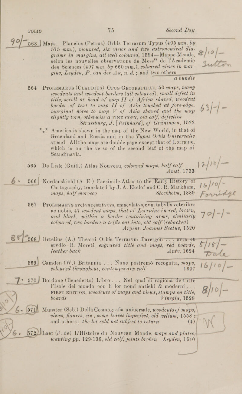 9g O;~ 563 be Plancius (Petrus) Orbis Terrarum i yanis (405 1 mn. bay a: o-— 575 mm. ), mounted, siw views and two astronomical dia- 4 grams in margins, a well coloured, 1594—Mappe-Monde, oe) selon les nouvelles observations de Mess™ de V Academie 2 fafa des Sciences (497 mm. by 660 mm.), coloured views in mar- eee gins, Leyden, P. van der Aa, n.d.; and tw Ot ers acess a bundle 564 ProLeMAEuS (CLAUDIUS) Opus GEOGRAPHIAR, 50 maps, many woodcuts and woodcut borders (all coloured), small defect in title, scroll at head of map II of Africa shaved, woodcut | border of text to map IT of Asia touched at fore-edge, 63/-] PP  marginal notes to map V of Asia shaved and the map slightly torn, otherwise a ¥1NK COPY, old calf, defective Strassburg, J.| Reinhard], of Griiningen, 1522 y* America is shewh in the map of the New World, in that of Greenland and Russia and in the Zypus Orbis Universalis atend. Allthe maps are double page except that of Lorraine, which is on the verso of the second leaf of the map of  Scandinavia. 3 565 De Lisle (Guill.) Atlas Nouveau, coloured maps, half calf | ar Amst. 1733 6 c 566) Nordenskiéld (A. E.) Facsimile-Atlas to the Early History 0 % : Cartography, translated by J. A. Ekelof and C. R. Markham, [e]r0/~ maps, half morocco - Stockholm, 1889 Fo vaaell gh 567 PTOLEMAEVS avctvs restitvtvs, emacvlatvs,evm n tabvlis- Le ac nobis, 47 woodcut maps, that of Lorraine in red, brown, on cea and black, within a border containing arms, Ons: F eo] i coloured, two borders a trifle cut into, old calf (rebacked) Argent. Joannes Scotus, 1520 as “568 ) Ortelius (A.) Theairi Orbis Terrarvm Parergoii-“tvrae~et——f  stvdio B. Moreti, engraved title and maps, red boards, Ti 5) leather back Antv. 1624 ‘eet 569) Camden (W.) Britannia ... Nunc postremd recognita maps, te ee 4 ear it coloured throughout, contemporary calf itn =r Fas - r- . 570) Bordone (Benedetto) Libro... Nel qual” s1 ragiona cetutte. . =&lt; - l’Isole del mondo con li ior nomi antichi &amp; moderni.. 8 lo] “oD FIRST EDITION, woodeuts of maps and views, stamps on title, | Sie ae boards Vinegia, 1528 4 LST TEI IER el sae VAs CZ : . 677) Munster (Seb.) Della Cosmografia Barat, aseciedss of maps, \ eee ae views, figures, etc., some leaves imperfect, old vellum, 1558 3° and others : the lot sold not subject to return (4), pF i\N 6. o+ 612)\ Lact ( J. de) L’Histoire du Nouveau Monde, maps and platess: wanting pp. 129-136, old calf, joints broken Leyden, 1640 