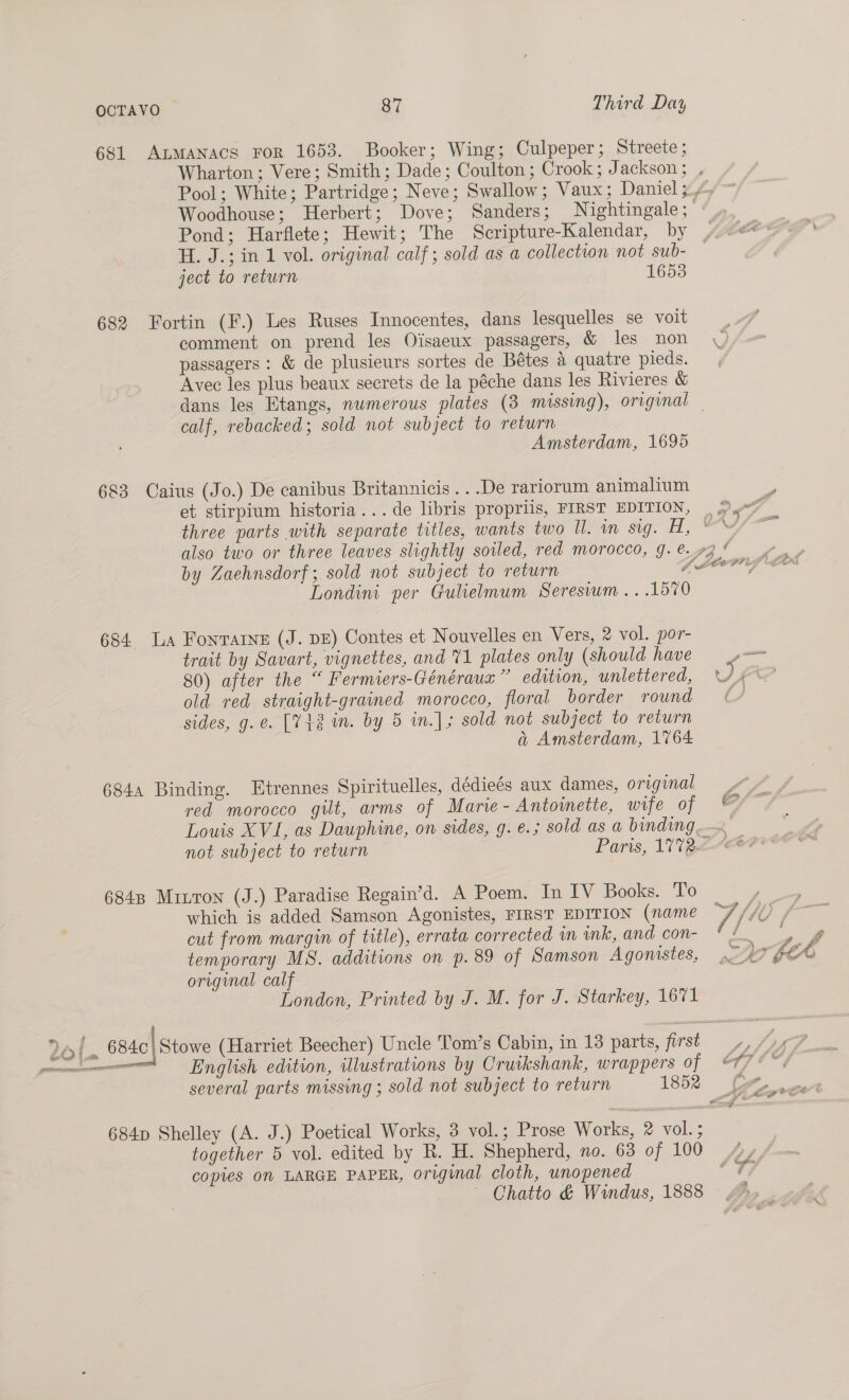 681 ALMANACS FoR 1653. Booker; Wing; Culpeper; Streete; Wharton; Vere; Smith; Dade; Coulton; Crook; Jackson; , Pool; White; Partridge; Neve; Swallow; Vaux; Daniel 3 Woodhouse; Herbert; Dove; Sanders; Nightingale; Pond; Harflete; Hewit; The Scripture-Kalendar, by H. J.; in 1 vol. original calf; sold as a collection not sub- ject to return 1653 682 Fortin (F.) Les Ruses Innocentes, dans lesquelles se voit comment on prend les Oisaeux passagers, &amp; les non \ passagers: &amp; de plusieurs sortes de Bétes a quatre pieds. Avec les plus beaux secrets de la péche dans les Rivieres &amp; dans les Etangs, numerous plates (3 missing), original calf, rebacked; sold not subject to return Amsterdam, 1695 683 Caius (Jo.) De canibus Britannicis...De rariorum animalium et stirpium historia...de libris propriis, FIRST EDITION, | 9.7 ' three parts with separate titles, wants two ll. in Sign lL oe also two or three leaves slightly soiled, red morocco, g. 73% by Zaehnsdorf; sold not subject to return Laer Londini per Gulielmum Seresium...1570 684. La Fonvarne (J. DE) Contes et Nouvelles en Vers, 2 vol. por- trait by Savart, vignettes, and 71 plates only (should have — 80) after the “ Fermiers-Généraux”’ edition, unlettered, AE old red straight-grained morocco, floral border round ¢ sides, g.e. [748 im. by 5 in.]; sold not subject to return a Amsterdam, 1764 6844 Binding. Etrennes Spirituelles, dédieés aux dames, original OX A red morocco gilt, arms of Marie- Antoinette, wife of © Louis XVI, as Dauphine, on sides, g. e.; sold as a binding, 2 not subject to return Paris, 17%22--€# 6848 Mruron (J.) Paradise Regain’d. A Poem. In IV Books. To ) which is added Samson Agonistes, FIRST EDITION (name 7/( agi cut from margin of title), errata corrected wm ink, and con- % 4 a 4 temporary MS. additions on p. 89 of Samson Agonistes, 2 fet original calf London, Printed by J. M. for J. Starkey, 1671 24 / 6840) Stowe (Harriet Beecher) Uncle Tom’s Cabin, in 13 parts, first Oe fiers «i English edition, ulustrations by Cruikshank, wrappers of 176% several parts missing ; sold not subject to return 1852 | 684p Shelley (A. J.) Poetical Works, 3 vol.; Prose Works, 2 vol. ; together 5 vol. edited by R. H. Shepherd, no. 63 of 100 ¥ copies On LARGE PAPER, original cloth, unopened ; ~ Chatto &amp; Windus, 1888