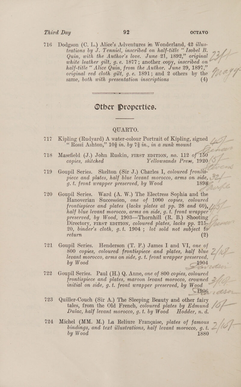 716 718 720 tal 122 123 O24 Dodgson (C. L.) Alice’s Adventures in Wonderland, 42 alus- trations by J. Tenniel, inscribed on half-title “ Isobel B. Quin, with the Author's love. June 21, 1892,” origmal half-title “ Alice Quin, from the Author. June 29, 1897,”  Other Properties. QUARTO. Kipling (Rudyard) A water-colour Portrait of Kipling, signed “ Rossi Ashton,” 10% in. by 73 m., in a sunk mount 7 Masefield (J.) John Ruskin, FIRST EDITION, no. 112 of* +60 copies, stitched Y ellowsands Press, 1920. Hanoverian Succession, one of 1000 copres, coloured frontispiece and plates (lacks plates at pp. 28 and 60), 7 half blue levant morocco, arms on side, g. t. front wrapper ¢ preserved, by Wood, 1903—Thornhill (R. B.) Shooting | return (2) Goupil Series. Henderson (T. F.) James I and VI, one of levant morocco, arms on side, g. t. front wrapper ieee Goupil Series. Paul (H.) Q. Anne, one of 800 copies, SPIE imtial on side, g.t. front wrapper RIPE by Wood \. 1906, Quiller-Couch (Sir A.) The Sleeping Beauty and ee Sel Dulac, half levant morocco, g.t. by Wood Hodder, n. d. by Wood 1880