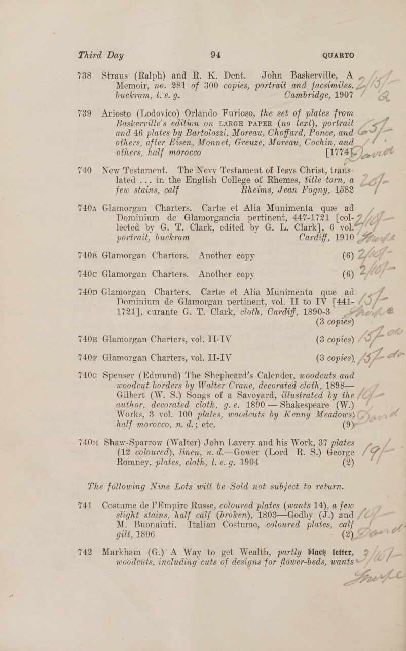 738 Straus (Ralph) and R. K. Dent. John Baskerville, A ,, /, Memoir, no. 281 of 300 copies, portrait and facsimiles, gx) VJ buckram, t. €. g. Cambridge, 1907 / CA. 739 &lt;Ariosto (Lodovico) Orlando Furioso, the set of plates from Baskerville’s edition on LARGE PAPER (no text), portrait . 7 and 46 plates by Bartolozzi, Moreau, Choffard, Ponce, and @@/- others, after Hisen, Monnet, Greuze, Moreau, Cochin, and_/ / others, half morocco [v4 f ), eas 740 New Testament. The Nevv Testament of Iesvs Christ, trans- lated ... in the English College of Rhemes, title torn, a A Affe few stains, calf Rheims, Jean Fogny, 1582 = / 7404 Glamorgan Charters. Carte et Alia Munimenta que ad Dominium de Glamorgancia pertinent, 447-1721 [col- 7 lected by G. T. Clark, edited by G. L. Clark], 6 vol.“ portrait, buckram Cardtff, 1910‘ fl 7408 Glamorgan Charters. Another copy (6) fic , we | 740c Glamorgan Charters. Another copy (6) -- (of 740p Glamorgan Charters. Carte et Alia Munimenta que ad ,, a Dominium de Glamorgan pertinent, vol. II to IV [441- 60 /~ 1721], curante G. T. Clark, cloth, Cardiff, 1890-3. eel @ (3 copies) . 740 Glamorgan Charters, vol. II-IV (3 copies) . Jf tes 7408 Glamorgan Charters, vol. LI-IV (3 copies), _ (5 Ae 740G Spenser (Edmund) The Shepheard’s Calender, woodcuts and woodcut borders by Walter Crane, decorated cloth, 1898— Gilbert (W. 8.) Songs of a Savoyard, wdlustrated by the /c- author, decorated cloth, g.e. 1890 — Shakespeare (W.) © Works, 3 vol. 100 plates, woodcuts by Kenny Meadows}: .» half morocco, n. d.; ete. (9)- ws 740H Shaw-Sparrow (Walter) John Lavery and his Work, 37 plates »_ / (12 coloured), linen, n. d.—Gower (Lord R. 8.) George arg Romney, plates, cloth, t. e.g. 1904 (2) / The followwng Nine Lots will be Sold not subject to return. 741 Costume de l’Empire Russe, coloured plates (wants 14),a few , slight stains, half calf (broken), 1803—Godby (J.) and /: M. Buonaiuti. Italian Costume, coloured plates, calf yy, gilt, 1806 (2) aweve 742 Markham (G.)’A Way to get Wealth, partly black Ietter, 9 /- /_ woodcuts, including cuts of designs for flower-beds, wants / ~~ ¢