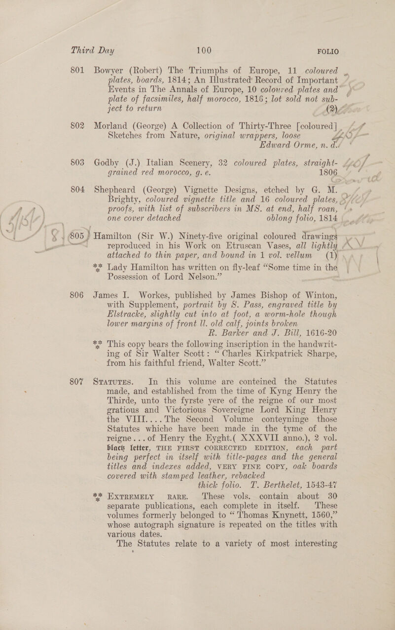 801 Bowyer (Robert) The Triumphs of Europe, 11 coloured | plates, boards, 1814; An Illustrated’ Record of Important Events in The Annals of Europe, 10 coloured plates and plate of facsumiles, half morocco, 1816; lot sold not sub- ject to return ADL 802 Morland (George) A Collection of Thirty-Three [coloured] , Edward Orme, n. di. grained red morocco, g. e. 1806... 3 804 Shepheard (George) Vignette Designs, etched by G. Mt. proofs, with list of subscribers in MS. at end, half roan, ‘+ one cover detached oblong folio, 1814 ‘a 805 } Hiamiie (Sir W.) Ninety-five original coloured drawings attached to thin paper, and bound in 1 vol. vellum (1) * Lady Hamilton has written on fly-leaf “Some time in the Possession of Lord Nelson.” 806 James I. Workes, published by James Bishop of Winton, with Supplement, portrait by S. Pass, engraved title by Elstracke, slightly cut into at foot, a worm-hole though lower margins of front ll. old calf, jounts broken RR. Barker and J. Bill, 1616-20 ** 'This copy bears the following inscription in the handwrit- ing of Sir Walter Scott: “ Charles Kirkpatrick Sharpe, from his faithful friend, Walter Scott.” 807 Sratures. In this volume are conteined the Statutes made, and established from the time of Kyng Henry the Thirde, unto the fyrste yere of the reigne of our most gratious and Victorious Sovereigne Lord King Henry the VIII....The Second Volume conteyninge those Statutes whiche have been made in the tyme of the reigne...of Henry the Eyght.( XX XVII anno.), 2 vol. blac Vetter, THE FIRST CORRECTED EDITION, é¢ach part being perfect in itself with title-pages and the general titles and indexes added, VERY FINE Copy, oak boards covered with stamped leather, rebacked thick folio. T. Berthelet, 1543-47 ** WXTREMELY RARE. ‘These -vols. contain about 30 separate publications, each complete in itself. These volumes formerly belonged to “ Thomas Knynett, 1560,” whose autograph signature is repeated on the titles with various dates. The Statutes relate to a variety of most interesting FS