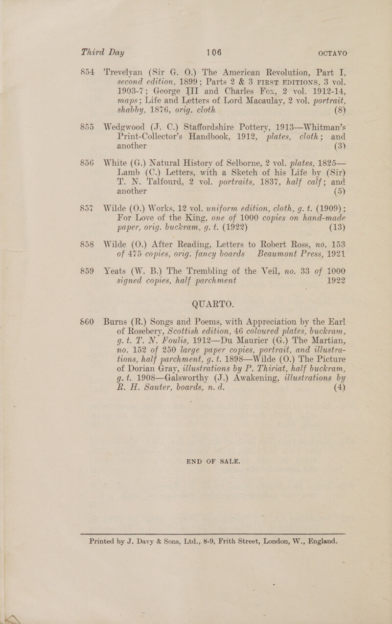 560 second edition, 1899; Parts 2 &amp; 3 FIRST EDITIONS, 3 vol. 1903-7; George III and Charles Fox, 2 vol. 1912-14, maps; Life and Letters of Lord Macaulay, 2 vol. portrait, Wedgwood (J. C.) Staffordshire Pottery, 1913—Whitman’s Print-Collector’s Handbook, 1912, plates, cloth; and another es (3) White (G.) Natural History of Selborne, 2 vol. plates, 1825— Lamb (C.) Letters, with a Sketch of his Life by (Sir) T. N. Talfourd,&lt;2 vol. portraits, 1837, half calf; and another (5) Wilde (O.) Works, 12 vol. uniform edition, cloth, g. t. (1909) ; For Love of the King, one of 1000 copies on hand-made paper, orig. bucwram, g. t. (1922) (13) Wilde (O.) After Reading, Letters to Robert Ross, no. 153 of 475 comes, orig. fancy boards Beaumont Press, 1921 Yeats (W. B.) The Trembling of the Veil, no. 33 of 1000 QUARTO. Burns (R.) Songs and Poems, with Appreciation by the Earl of Rosebery, Scottish edition, 46 coloured plates, buckram, g.t. T. N. Fouls, 1912—Du Maurier (G.) The Martian, no. 152 of 250 large paper copes, portrait, and tllustra- tions, half parchment, g. t. 1898—Wilde (O.) The Picture of Dorian Gray, wlustrations by P. Thinat, half buckram, g.t. 1908—Galsworthy (J.) Awakening, wdlustrations by hk. H. Sauter, boards, n: d. (4) END OF SALE.