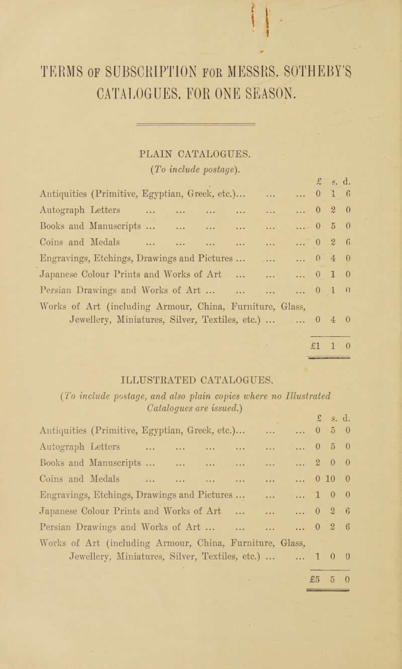 eta de = TERMS or SUBSCRIPTION For MESSRS. SOTHEBY'S CATALOGUES, FOR ONE SiASON,  PLAIN CATALOGUES. (To include postage). a Sets Antiquities (Primitive, Egyptian, Greek, Cl.) a Autograph Letters 0 12 Books and Manuscripts ... see ae os te prio tO Peo aat Coins and Medals O&gt; 2Ln6 Engravings, Etchings, Drawings and Pictures ... 0 4 Japanese Colour Prints and Works of Art... ee fet 0 eh Persian Drawings and Works of Art ... i = so, Oe AL: 20 Works of Art (including Armour, China, Furniture, Glass, Jewellery, Miniatures, Silver, Textiles, etc.) ... ee ee cee ILLUSTRATED CATALOGUES. (Z'o include postage, and also plain comes where no Illustrated Catalogues are sued.) Saat Antiquities (Primitive, Egyptian, Greek, etc.)... 0 5 0 Autograph Letters Oo, 0 Books and Manuscripts ... 2 0.0 Coins and Medals Ss S68 ic See re a OO Hngravings, Etchings, Drawings and Pictures ... i. Ox 0 Japanese Colour Prints and Works of Art 0. 2 6 Persian Drawings and Works of Art ... Ouo2 “3G Works of Art (including Armour, China, Furniture, Glass, Jewellery, Miniatures, Silver, Textiles, etc.) ... et ee 