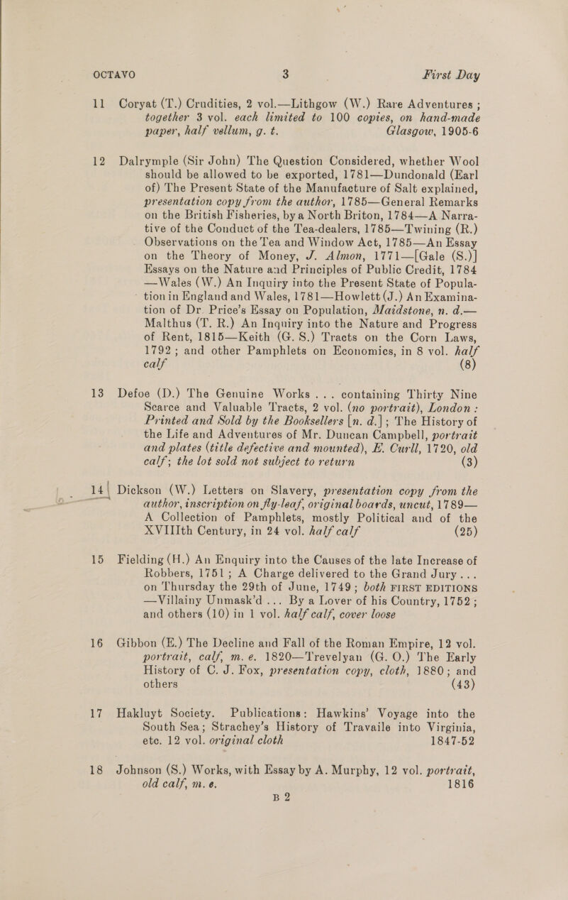  11 Coryat (T.) Crudities, 2 vol.—Lithgow (W.) Rare Adventures ; together 3 vol. each limited to 100 copies, on hand-made paper, half vellum, g. t. Glasgow, 1905-6 12 Dalrymple (Sir John) The Question Considered, whether Wool should be allowed to be exported, 1781—Dundonald (Earl of) The Present State of the Manufacture of Salt explained, presentation copy from the author, 1785—General Remarks on the British Fisheries, by a North Briton, 1784—A Narra- tive of the Conduct of the Tea-dealers, 1785—Twining (R.) _ Observations on the Tea and Window Act, 1785—An Essay on the Theory of Money, J. Almon, 1771—[Gale (S.)] Essays on the Nature and Principles of Public Credit, 1784 —Wales (W.) An Inquiry into the Present State of Popula- - tionin England and Wales, 1781—Howlett (J.) An Examina- tion of Dr. Price’s Essay on Population, Alaidstone, n. d.— Malthus (T. R.) An Inquiry into the Nature and Progress of Rent, 1815—Keith (G.S.) Tracts on the Corn Laws, 1792; and other Pamphlets on Economies, in 8 vol. half calf (8) 13 Defoe (D.) The Genuine Works... containing Thirty Nine Scarce and Valuable Tracts, 2 vol. (no portrait), London : Printed and Sold by the Booksellers {n. d.]; The History of the Life and Adventures of Mr. Duncan Campbell, portrait and plates (title defective and mounted), E. Curll, 1720, old calf; the lot sold not subject to return (3) 14| Dickson (W.) Letters on Slavery, presentation copy from the aig author, inscription on fly-leaf, original boards, uncut, 1789— A Collection of Pamphlets, mostly Political and of the XVIIIth Century, in 24 vol. half calf (25) 15 Fielding (H.) An Enquiry into the Causes of the late Increase of Robbers, 1751; A Charge delivered to the Grand Jury... on Thursday the 29th of June, 1749; both FIRST EDITIONS —Villainy Unmask’d ... By a Lover of his Country, 1752 ; and others (10) in 1 vol. half calf, cover loose 16 Gibbon (E.) The Decline and Fall of the Roman Empire, 12 vol. portrait, calf, m.e. 1820—Trevelyan (G. O.) The Early History of C. J. Fox, presentation copy, cloth, 1880; and others (43) 17 Hakluyt Society. Publications: Hawkins’ Voyage into the South Sea; Strachey’s History of Travaile into Virginia, ete. 12 vol. orzginal cloth 1847-52 18 Johnson (S.) Works, with Essay by A. Murphy, 12 vol. portrait, old calf, m. e. 1816 B 2