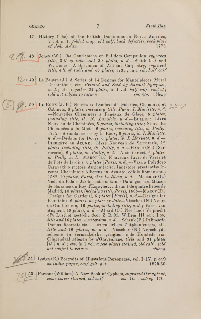 QUARTO 7 First Day 47 History (The) of the British Dominions in North America, 2 vol. in 1, folded map, old calf, back defective, book-plate of John Adam Lr fp The 48 Jones (W.) The Gentlemens or Builders Companion, engraved OY bomen title, 3 ll. of table and 30 plates, n. d.—Smith (J.) and W. Jones: A Specimen of Antient Carpentry, engraved title, 4 ll. af table and 40 plates, 1736; in 1 vol. half calf en Decorations, ete. Printed and Sold by Samuel Sympson, n.d.; ete. together 24 plates, in 1 vol. half calf, rubbed ; sold iii subject to return sm. 4to. solar (ke ( 4 Be 50 | LE Roux (J. B.) Nouveaux Lambris de Galeries, Chambres, et -) y Rents EF meee  Cabinets, 6 plates, including title, Paris, I. Mariette, n.d. —Nouvelles Cheminées a Paneus de. Glace, 6 plates, including title, ib. N. Langlois, n. d.—BuLueT: Livre Nouveau de Cheminées, 6 plates, including title; Nouvelles Cheminées a la Mode, 6 plates, including title, 1b. Poilly, 1712—A similar series by le Roux, 6 plates, 1b. I. Mariette, n. d.—Designs for Doors, 6 plates, 1b. I. Mariette, n. d.-— PIERRETZ LE JEUNE: Livre Nouveau de Serrurerie, 12 plates, including title, ib. Poilly, n. d.—Haste (M.) [Ser- rurerie|, 6 plates, ib. Polly, n.d.—A similar set, 6 plates, ib. Poilly, n. d.—Maror (D.) Nouveaux Livre de Vases et de Pots de Iardins, 6 plates | Paris, n.d.|—-Vasa a Polydoro Caravagino pictore Antiquitatisq. Imitatore prestantiss In- venta Cherubinus Albertus in Aes atq, edidit Romae anno 1582, 10 plates, Paris, chez Le Blond, n. d.—Meusnier (L.) Veiie du Palais, Jardins, et Fontaines Darangouesse, Maison de plaisance du Roy d’Espagne... distant de quatre lieues de Madrid, 10 plates, including title, Paris, 1665—MARotT(D.) [Designs for Gardens], 6 plates | Paris], n. d.—Designs for Fountains, 6 plates, no place or date—Visscher (N.) Veues de Gunterstein, 16 plates, including title, n.d.; Parck van Anguien, 49 plates, n. d.—Allard (C.) Neerlands Velpracht of’t Lusthof gesticht door Z. B. M. Willem III op’t Loo, title and 16 plates, Amsterdam, n. d.—Schenk (P.) Delineatio Domus Recreatricis ... extra urbem Zutphaniensem, etc. title and 16 plates, ib. n. d.—Visscher (N.) Verscheyde schoone en vermaakelyke gezigten, inde Hofstede van Clingendaal gelegen by s’Gravenhage, title and 31 plates [2b.] n. d.; ete. in 1 vol. a few plates stained, old calf; sold not wihijoee to return oblong se Lodge (E.) Portraits of Illustrious Personages, vol. I-1V, proofs ord on india paper, calf gilt, g.e. 1829-30 ay ) 52 52 | Pa sons (William) A New Book of Cyphers, engraved throughout, [ _ some leaves stained, old calf sm. 4to. oblong, 1704 aa @.