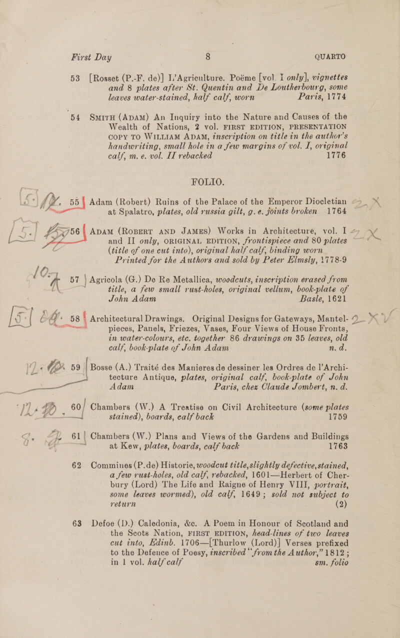4 ge 53 [Rosset (P.-F. de)] L’Agriculture. Poéme [vol. I only], vignettes and 8 plates after St. Quentin and De Loutherbourg, some leaves water-stained, half calf, worn Paris, 1774 54 SmirH (ApAM) An Inquiry into the Nature and Causes of the Wealth of Nations, 2 vol. FIRST EDITION, PRESENTATION Copy TO WILLIAM ADAM, inscription on title in the author's handwriting, small hole in a few margins of vol. I, ortginal calf, m. e. vol. IT rebacked 1776 FOLIO. Adam (Robert) Ruins of the Palace of the Emperor Diocletian at Spalatro, plates, old russia gilt, g.e. joints broken 1764  £45756} ADAM (ROBERT AND JAMES) Works in Architecture, vol. I cl EF and II only, ORIGINAL EDITION, frontispiece and 80 plates (title of one cut into), original half calf, binding worn Printed for the Authors and sold by Peter Elmsly, 1778-9 K ° 57 ] Agricola (G.) De Re Metallica, woodcuts, inscription erased from fa title, a few small rust-holes, original vellum, book-plate of Pos Adam Basle, 1621 é ff: 58 ‘ Architectural Drawings. Original Designs for Gateways, Mantel- ict pieces, Panels, Friezes, Vases, Four Views of House Fronts, in water-colours, etc. together 86 drawings on 35 leaves, old calf, book-plate of John Adam n.d ‘ 1. 59 1 Biase (A.) Traité des Manieres de dessiner les Ordres de l’Archi- \ f 4 on tecture Antique, plates, original calf, book-plate of John pee Ce Adam Paris, chez Claude Jombert, n. d. 4p) 60/ Chambers (W.) A Treatise on Civil Architecture (some plates nt a stained), boards, ealf back 1759 “6 | Chambers (W.) Plans and Views of the Gardens and Buildings faa at Kew, plates, boards, calf back 1763 62 Commines(P.de) Historie, woodcut title, slightly defective, stained, a few rust-holes, old calf, rebacked, 1601—Herbert of Cher- bury (Lord) The Life and Raigne of Henry VIII, portrait, some leaves wormed), old calf, 1649; sold not subject to return (2) 63 Defoe (D.) Caledonia, &amp;. A Poem in Honour of Scotland and the Scots Nation, FIRST EDITION, head-lines of two leaves cut into, Edinb. 1706—[Thurlow (Lord)] Verses prefixed to the Defence of Poesy, inscribed ‘fromthe Author,” 1812 ; in 1 vol. half calf sm. folio